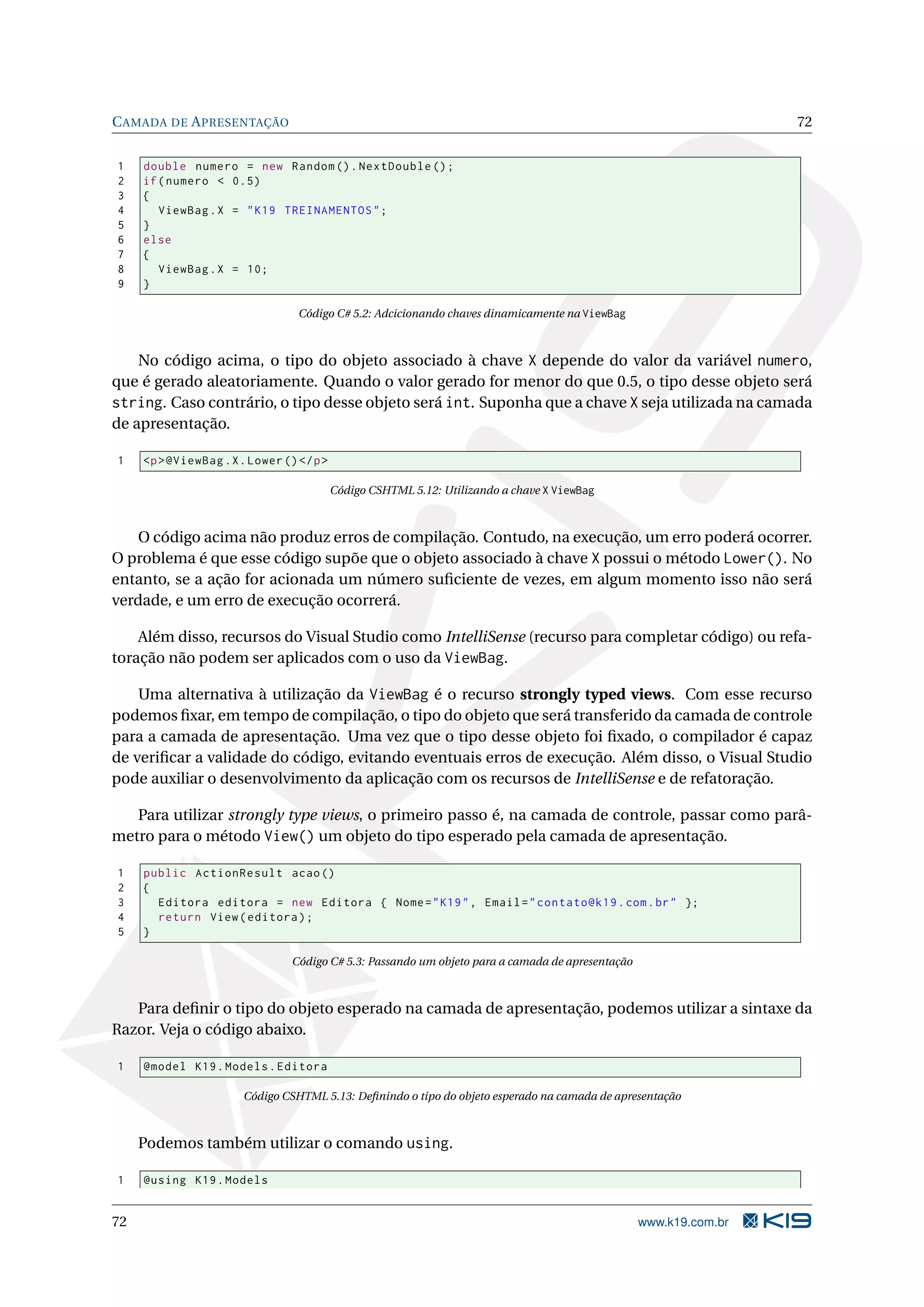 C AMADA DE A PRESENTAÇÃO 72 1 double numero = new Random () . NextDouble () ; 2 if ( numero < 0.5) 3 { 4 ViewBag . X = " K19 TREINAMENTOS " ; 5 } 6 else 7 { 8 ViewBag . X = 10; 9 } Código C# 5.2: Adcicionando chaves dinamicamente na ViewBag No código acima, o tipo do objeto associado à chave X depende do valor da variável numero, que é gerado aleatoriamente. Quando o valor gerado for menor do que 0.5, o tipo desse objeto será string. Caso contrário, o tipo desse objeto será int. Suponha que a chave X seja utilizada na camada de apresentação. 1 <p > @ViewBag . X . Lower () </ p > Código CSHTML 5.12: Utilizando a chave X ViewBag O código acima não produz erros de compilação. Contudo, na execução, um erro poderá ocorrer. O problema é que esse código supõe que o objeto associado à chave X possui o método Lower(). No entanto, se a ação for acionada um número suﬁciente de vezes, em algum momento isso não será verdade, e um erro de execução ocorrerá. Além disso, recursos do Visual Studio como IntelliSense (recurso para completar código) ou refa- toração não podem ser aplicados com o uso da ViewBag. Uma alternativa à utilização da ViewBag é o recurso strongly typed views. Com esse recurso podemos ﬁxar, em tempo de compilação, o tipo do objeto que será transferido da camada de controle para a camada de apresentação. Uma vez que o tipo desse objeto foi ﬁxado, o compilador é capaz de veriﬁcar a validade do código, evitando eventuais erros de execução. Além disso, o Visual Studio pode auxiliar o desenvolvimento da aplicação com os recursos de IntelliSense e de refatoração. Para utilizar strongly type views, o primeiro passo é, na camada de controle, passar como parâ- metro para o método View() um objeto do tipo esperado pela camada de apresentação. 1 public ActionResult acao () 2 { 3 Editora editora = new Editora { Nome = " K19 " , Email = " contato@k19 . com . br " }; 4 return View ( editora ) ; 5 } Código C# 5.3: Passando um objeto para a camada de apresentação Para deﬁnir o tipo do objeto esperado na camada de apresentação, podemos utilizar a sintaxe da Razor. Veja o código abaixo. 1 @model K19 . Models . Editora Código CSHTML 5.13: Deﬁnindo o tipo do objeto esperado na camada de apresentação Podemos também utilizar o comando using. 1 @using K19 . Models 72 www.k19.com.br 