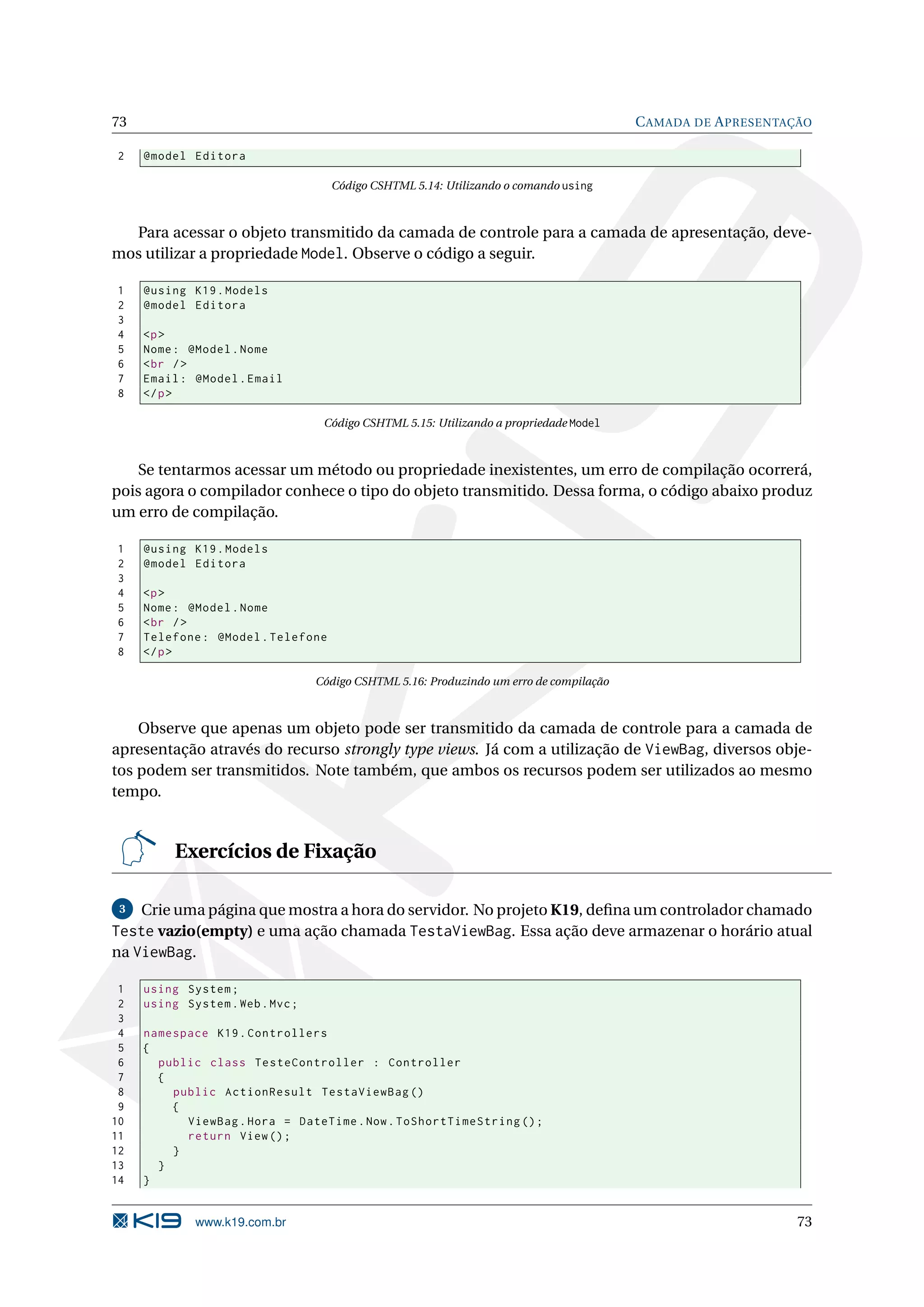 73 C AMADA DE A PRESENTAÇÃO 2 @model Editora Código CSHTML 5.14: Utilizando o comando using Para acessar o objeto transmitido da camada de controle para a camada de apresentação, deve- mos utilizar a propriedade Model. Observe o código a seguir. 1 @using K19 . Models 2 @model Editora 3 4 <p > 5 Nome : @Model . Nome 6 < br / > 7 Email : @Model . Email 8 </ p > Código CSHTML 5.15: Utilizando a propriedade Model Se tentarmos acessar um método ou propriedade inexistentes, um erro de compilação ocorrerá, pois agora o compilador conhece o tipo do objeto transmitido. Dessa forma, o código abaixo produz um erro de compilação. 1 @using K19 . Models 2 @model Editora 3 4 <p > 5 Nome : @Model . Nome 6 < br / > 7 Telefone : @Model . Telefone 8 </ p > Código CSHTML 5.16: Produzindo um erro de compilação Observe que apenas um objeto pode ser transmitido da camada de controle para a camada de apresentação através do recurso strongly type views. Já com a utilização de ViewBag, diversos obje- tos podem ser transmitidos. Note também, que ambos os recursos podem ser utilizados ao mesmo tempo. Exercícios de Fixação 3 Crie uma página que mostra a hora do servidor. No projeto K19, deﬁna um controlador chamado Teste vazio(empty) e uma ação chamada TestaViewBag. Essa ação deve armazenar o horário atual na ViewBag. 1 using System ; 2 using System . Web . Mvc ; 3 4 namespace K19 . Controllers 5 { 6 public class TesteController : Controller 7 { 8 public ActionResult TestaViewBag () 9 { 10 ViewBag . Hora = DateTime . Now . ToShortTimeString () ; 11 return View () ; 12 } 13 } 14 } www.k19.com.br 73 