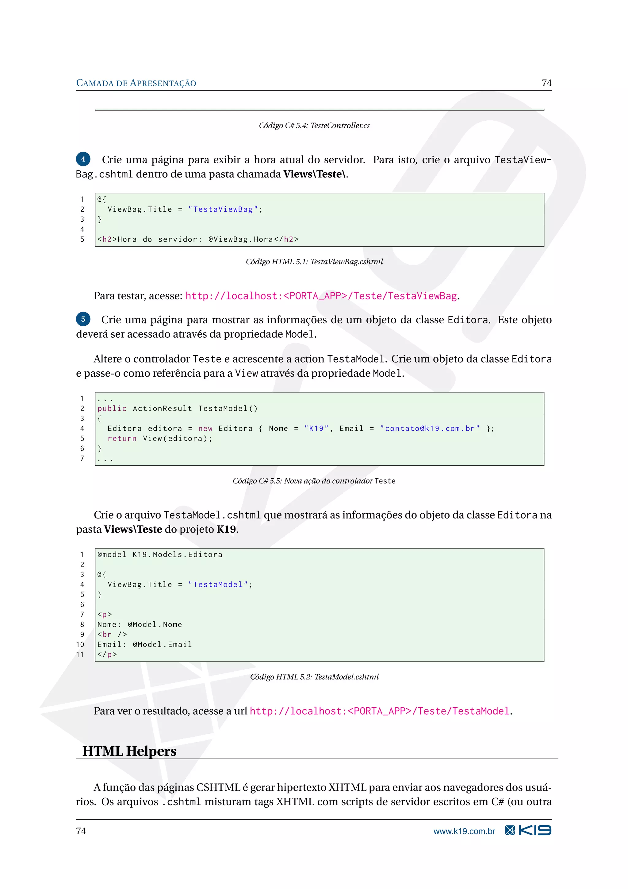 C AMADA DE A PRESENTAÇÃO 74 Código C# 5.4: TesteController.cs 4 Crie uma página para exibir a hora atual do servidor. Para isto, crie o arquivo TestaView- Bag.cshtml dentro de uma pasta chamada ViewsTeste. 1 @{ 2 ViewBag . Title = " TestaViewBag " ; 3 } 4 5 < h2 > Hora do servidor : @ViewBag . Hora </ h2 > Código HTML 5.1: TestaViewBag.cshtml Para testar, acesse: http://localhost:<PORTA_APP>/Teste/TestaViewBag. 5 Crie uma página para mostrar as informações de um objeto da classe Editora. Este objeto deverá ser acessado através da propriedade Model. Altere o controlador Teste e acrescente a action TestaModel. Crie um objeto da classe Editora e passe-o como referência para a View através da propriedade Model. 1 ... 2 public ActionResult TestaModel () 3 { 4 Editora editora = new Editora { Nome = " K19 " , Email = " contato@k19 . com . br " }; 5 return View ( editora ) ; 6 } 7 ... Código C# 5.5: Nova ação do controlador Teste Crie o arquivo TestaModel.cshtml que mostrará as informações do objeto da classe Editora na pasta ViewsTeste do projeto K19. 1 @model K19 . Models . Editora 2 3 @{ 4 ViewBag . Title = " TestaModel " ; 5 } 6 7 <p > 8 Nome : @Model . Nome 9 < br / > 10 Email : @Model . Email 11 </ p > Código HTML 5.2: TestaModel.cshtml Para ver o resultado, acesse a url http://localhost:<PORTA_APP>/Teste/TestaModel. HTML Helpers A função das páginas CSHTML é gerar hipertexto XHTML para enviar aos navegadores dos usuá- rios. Os arquivos .cshtml misturam tags XHTML com scripts de servidor escritos em C# (ou outra 74 www.k19.com.br 