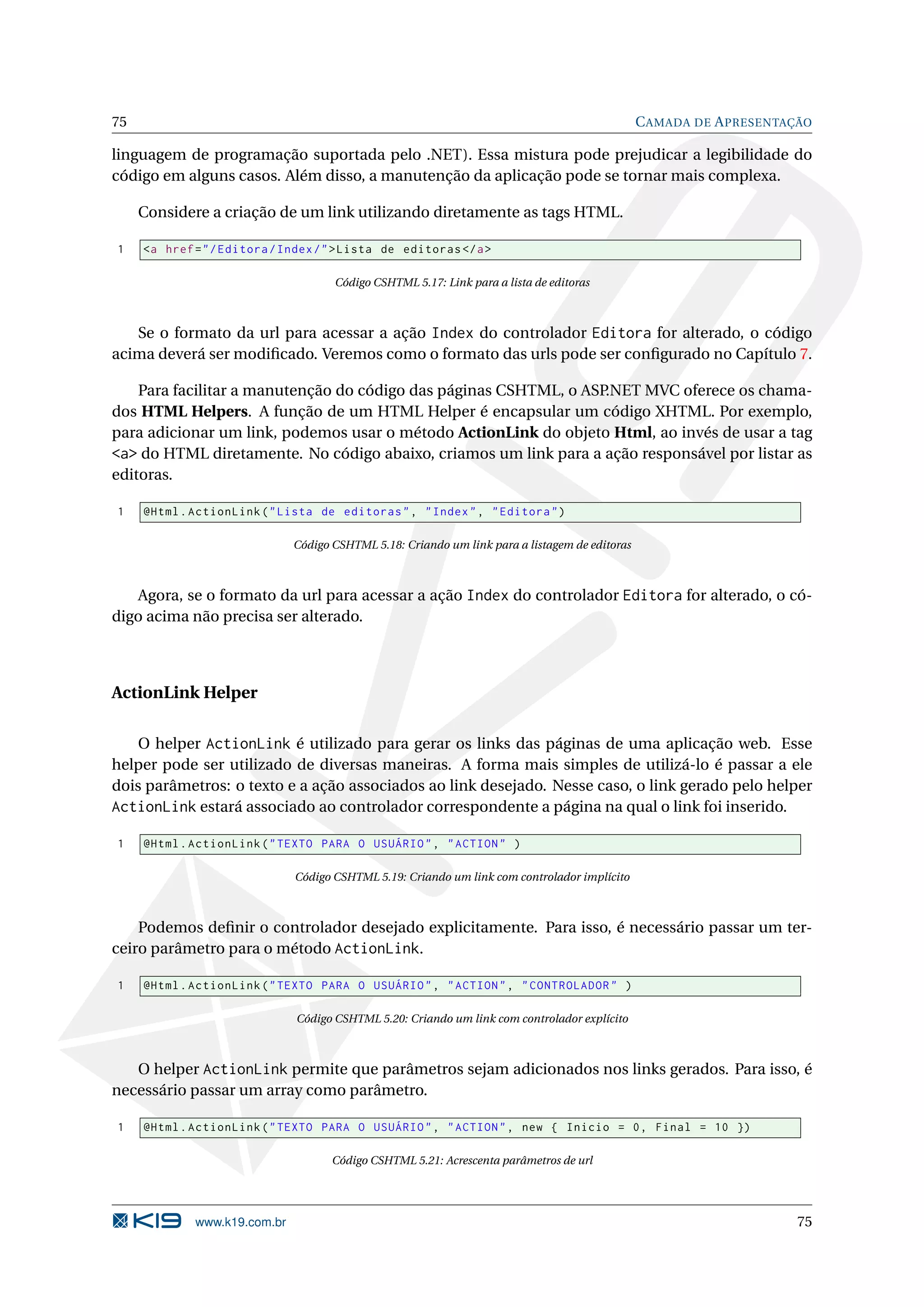 75 C AMADA DE A PRESENTAÇÃO linguagem de programação suportada pelo .NET). Essa mistura pode prejudicar a legibilidade do código em alguns casos. Além disso, a manutenção da aplicação pode se tornar mais complexa. Considere a criação de um link utilizando diretamente as tags HTML. 1 <a href = " / Editora / Index / " > Lista de editoras </ a > Código CSHTML 5.17: Link para a lista de editoras Se o formato da url para acessar a ação Index do controlador Editora for alterado, o código acima deverá ser modiﬁcado. Veremos como o formato das urls pode ser conﬁgurado no Capítulo 7. Para facilitar a manutenção do código das páginas CSHTML, o ASP.NET MVC oferece os chama- dos HTML Helpers. A função de um HTML Helper é encapsular um código XHTML. Por exemplo, para adicionar um link, podemos usar o método ActionLink do objeto Html, ao invés de usar a tag <a> do HTML diretamente. No código abaixo, criamos um link para a ação responsável por listar as editoras. 1 @Html . ActionLink ( " Lista de editoras " , " Index " , " Editora " ) Código CSHTML 5.18: Criando um link para a listagem de editoras Agora, se o formato da url para acessar a ação Index do controlador Editora for alterado, o có- digo acima não precisa ser alterado. ActionLink Helper O helper ActionLink é utilizado para gerar os links das páginas de uma aplicação web. Esse helper pode ser utilizado de diversas maneiras. A forma mais simples de utilizá-lo é passar a ele dois parâmetros: o texto e a ação associados ao link desejado. Nesse caso, o link gerado pelo helper ActionLink estará associado ao controlador correspondente a página na qual o link foi inserido. 1 @Html . ActionLink ( " TEXTO PARA O USUÁRIO " , " ACTION " ) Código CSHTML 5.19: Criando um link com controlador implícito Podemos deﬁnir o controlador desejado explicitamente. Para isso, é necessário passar um ter- ceiro parâmetro para o método ActionLink. 1 @Html . ActionLink ( " TEXTO PARA O USUÁRIO " , " ACTION " , " CONTROLADOR " ) Código CSHTML 5.20: Criando um link com controlador explícito O helper ActionLink permite que parâmetros sejam adicionados nos links gerados. Para isso, é necessário passar um array como parâmetro. 1 @Html . ActionLink ( " TEXTO PARA O USUÁRIO " , " ACTION " , new { Inicio = 0 , Final = 10 }) Código CSHTML 5.21: Acrescenta parâmetros de url www.k19.com.br 75 