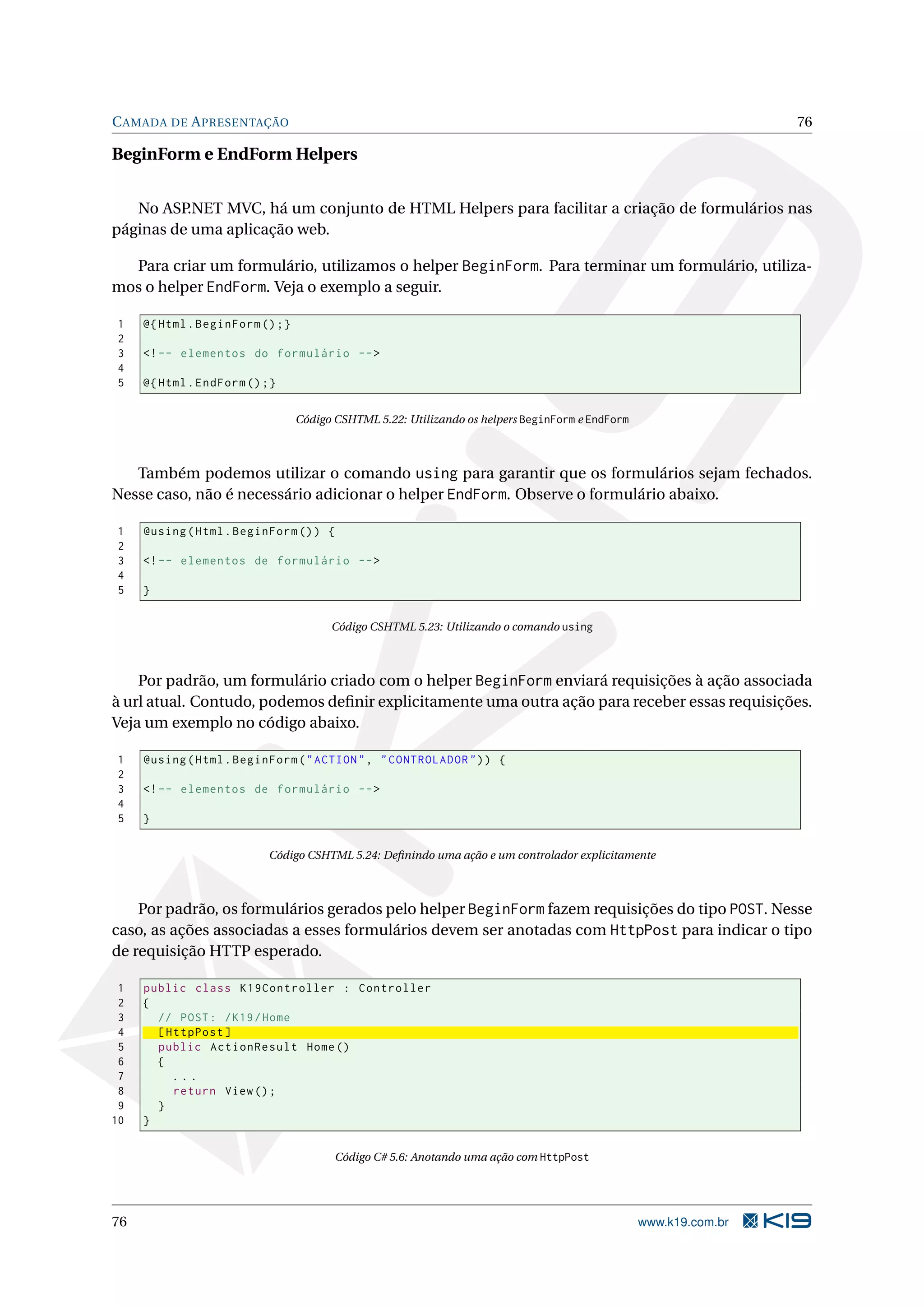 C AMADA DE A PRESENTAÇÃO 76 BeginForm e EndForm Helpers No ASP.NET MVC, há um conjunto de HTML Helpers para facilitar a criação de formulários nas páginas de uma aplicação web. Para criar um formulário, utilizamos o helper BeginForm. Para terminar um formulário, utiliza- mos o helper EndForm. Veja o exemplo a seguir. 1 @ { Html . BeginForm () ;} 2 3 <! -- elementos do formulário -- > 4 5 @ { Html . EndForm () ;} Código CSHTML 5.22: Utilizando os helpers BeginForm e EndForm Também podemos utilizar o comando using para garantir que os formulários sejam fechados. Nesse caso, não é necessário adicionar o helper EndForm. Observe o formulário abaixo. 1 @using ( Html . BeginForm () ) { 2 3 <! -- elementos de formulário -- > 4 5 } Código CSHTML 5.23: Utilizando o comando using Por padrão, um formulário criado com o helper BeginForm enviará requisições à ação associada à url atual. Contudo, podemos deﬁnir explicitamente uma outra ação para receber essas requisições. Veja um exemplo no código abaixo. 1 @using ( Html . BeginForm ( " ACTION " , " CONTROLADOR " ) ) { 2 3 <! -- elementos de formulário -- > 4 5 } Código CSHTML 5.24: Deﬁnindo uma ação e um controlador explicitamente Por padrão, os formulários gerados pelo helper BeginForm fazem requisições do tipo POST. Nesse caso, as ações associadas a esses formulários devem ser anotadas com HttpPost para indicar o tipo de requisição HTTP esperado. 1 public class K19Controller : Controller 2 { 3 // POST : / K19 / Home 4 [ HttpPost ] 5 public ActionResult Home () 6 { 7 ... 8 return View () ; 9 } 10 } Código C# 5.6: Anotando uma ação com HttpPost 76 www.k19.com.br 