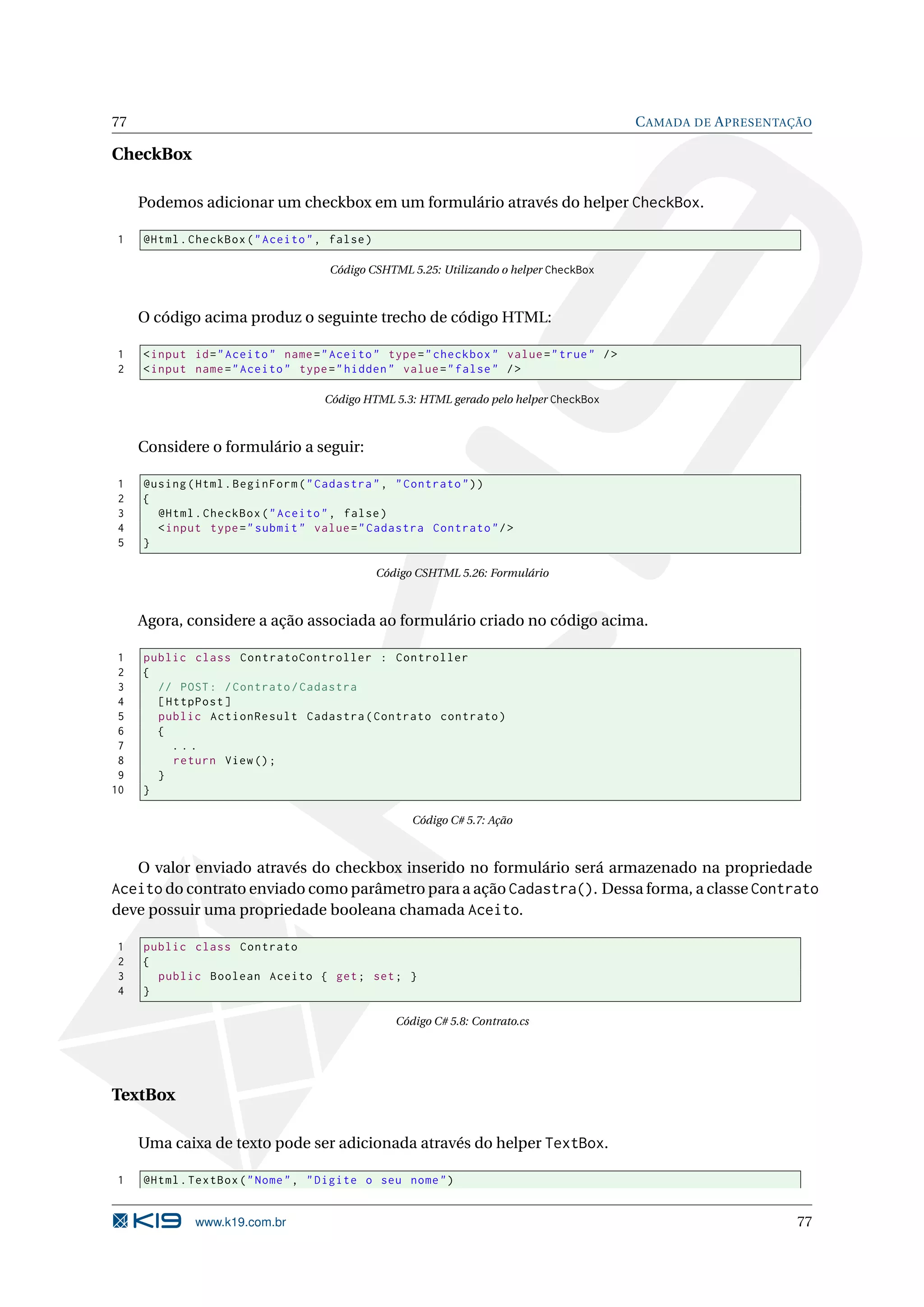77 C AMADA DE A PRESENTAÇÃO CheckBox Podemos adicionar um checkbox em um formulário através do helper CheckBox. 1 @Html . CheckBox ( " Aceito " , false ) Código CSHTML 5.25: Utilizando o helper CheckBox O código acima produz o seguinte trecho de código HTML: 1 < input id = " Aceito " name = " Aceito " type = " checkbox " value = " true " / > 2 < input name = " Aceito " type = " hidden " value = " false " / > Código HTML 5.3: HTML gerado pelo helper CheckBox Considere o formulário a seguir: 1 @using ( Html . BeginForm ( " Cadastra " , " Contrato " ) ) 2 { 3 @Html . CheckBox ( " Aceito " , false ) 4 < input type = " submit " value = " Cadastra Contrato " / > 5 } Código CSHTML 5.26: Formulário Agora, considere a ação associada ao formulário criado no código acima. 1 public class ContratoController : Controller 2 { 3 // POST : / Contrato / Cadastra 4 [ HttpPost ] 5 public ActionResult Cadastra ( Contrato contrato ) 6 { 7 ... 8 return View () ; 9 } 10 } Código C# 5.7: Ação O valor enviado através do checkbox inserido no formulário será armazenado na propriedade Aceito do contrato enviado como parâmetro para a ação Cadastra(). Dessa forma, a classe Contrato deve possuir uma propriedade booleana chamada Aceito. 1 public class Contrato 2 { 3 public Boolean Aceito { get ; set ; } 4 } Código C# 5.8: Contrato.cs TextBox Uma caixa de texto pode ser adicionada através do helper TextBox. 1 @Html . TextBox ( " Nome " , " Digite o seu nome " ) www.k19.com.br 77 