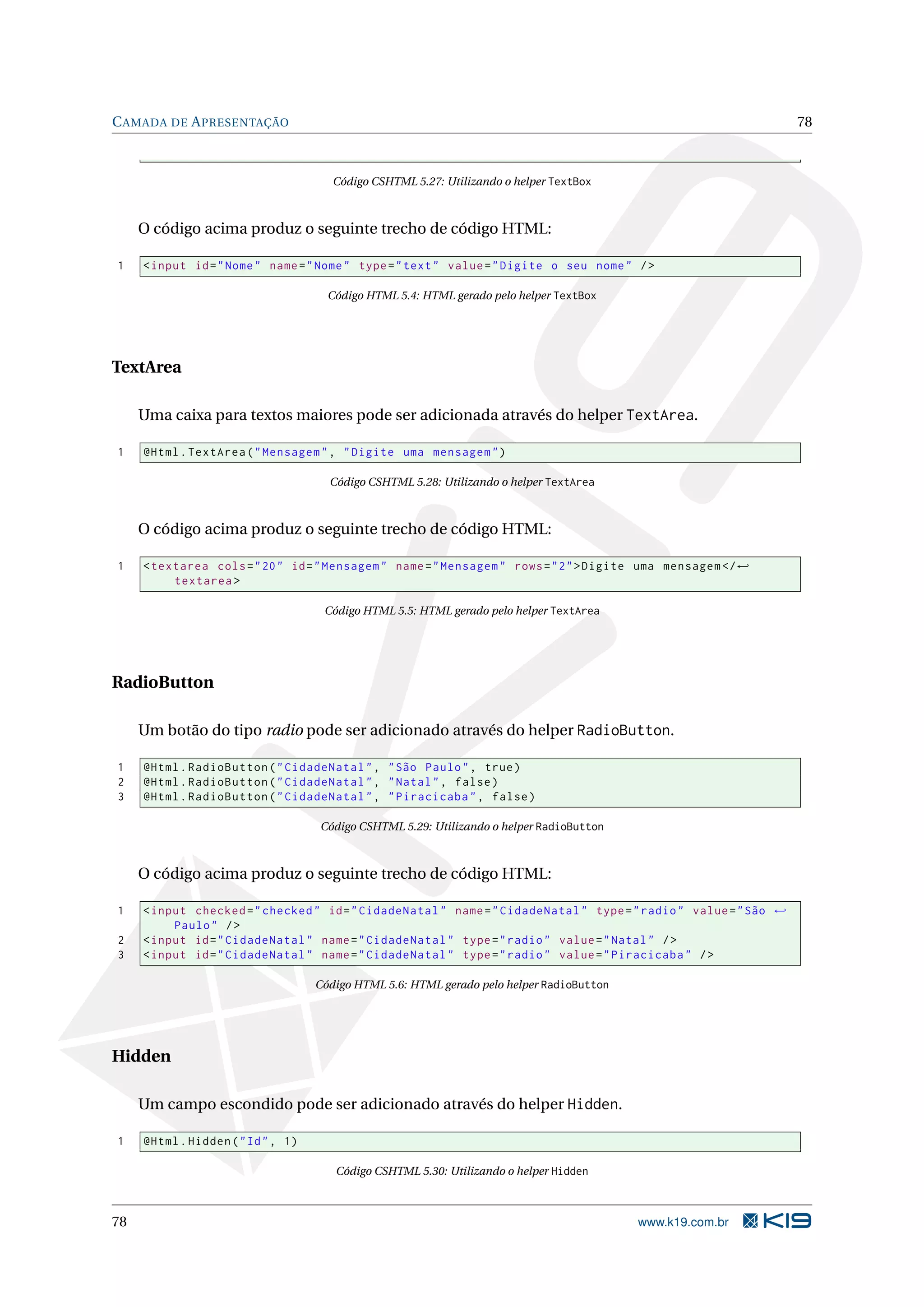 C AMADA DE A PRESENTAÇÃO 78 Código CSHTML 5.27: Utilizando o helper TextBox O código acima produz o seguinte trecho de código HTML: 1 < input id = " Nome " name = " Nome " type = " text " value = " Digite o seu nome " / > Código HTML 5.4: HTML gerado pelo helper TextBox TextArea Uma caixa para textos maiores pode ser adicionada através do helper TextArea. 1 @Html . TextArea ( " Mensagem " , " Digite uma mensagem " ) Código CSHTML 5.28: Utilizando o helper TextArea O código acima produz o seguinte trecho de código HTML: 1 < textarea cols = " 20 " id = " Mensagem " name = " Mensagem " rows = " 2 " > Digite uma mensagem </ ← textarea > Código HTML 5.5: HTML gerado pelo helper TextArea RadioButton Um botão do tipo radio pode ser adicionado através do helper RadioButton. 1 @Html . RadioButton ( " CidadeNatal " , " São Paulo " , true ) 2 @Html . RadioButton ( " CidadeNatal " , " Natal " , false ) 3 @Html . RadioButton ( " CidadeNatal " , " Piracicaba " , false ) Código CSHTML 5.29: Utilizando o helper RadioButton O código acima produz o seguinte trecho de código HTML: 1 < input checked = " checked " id = " CidadeNatal " name = " CidadeNatal " type = " radio " value = " São ← Paulo " / > 2 < input id = " CidadeNatal " name = " CidadeNatal " type = " radio " value = " Natal " / > 3 < input id = " CidadeNatal " name = " CidadeNatal " type = " radio " value = " Piracicaba " / > Código HTML 5.6: HTML gerado pelo helper RadioButton Hidden Um campo escondido pode ser adicionado através do helper Hidden. 1 @Html . Hidden ( " Id " , 1) Código CSHTML 5.30: Utilizando o helper Hidden 78 www.k19.com.br 