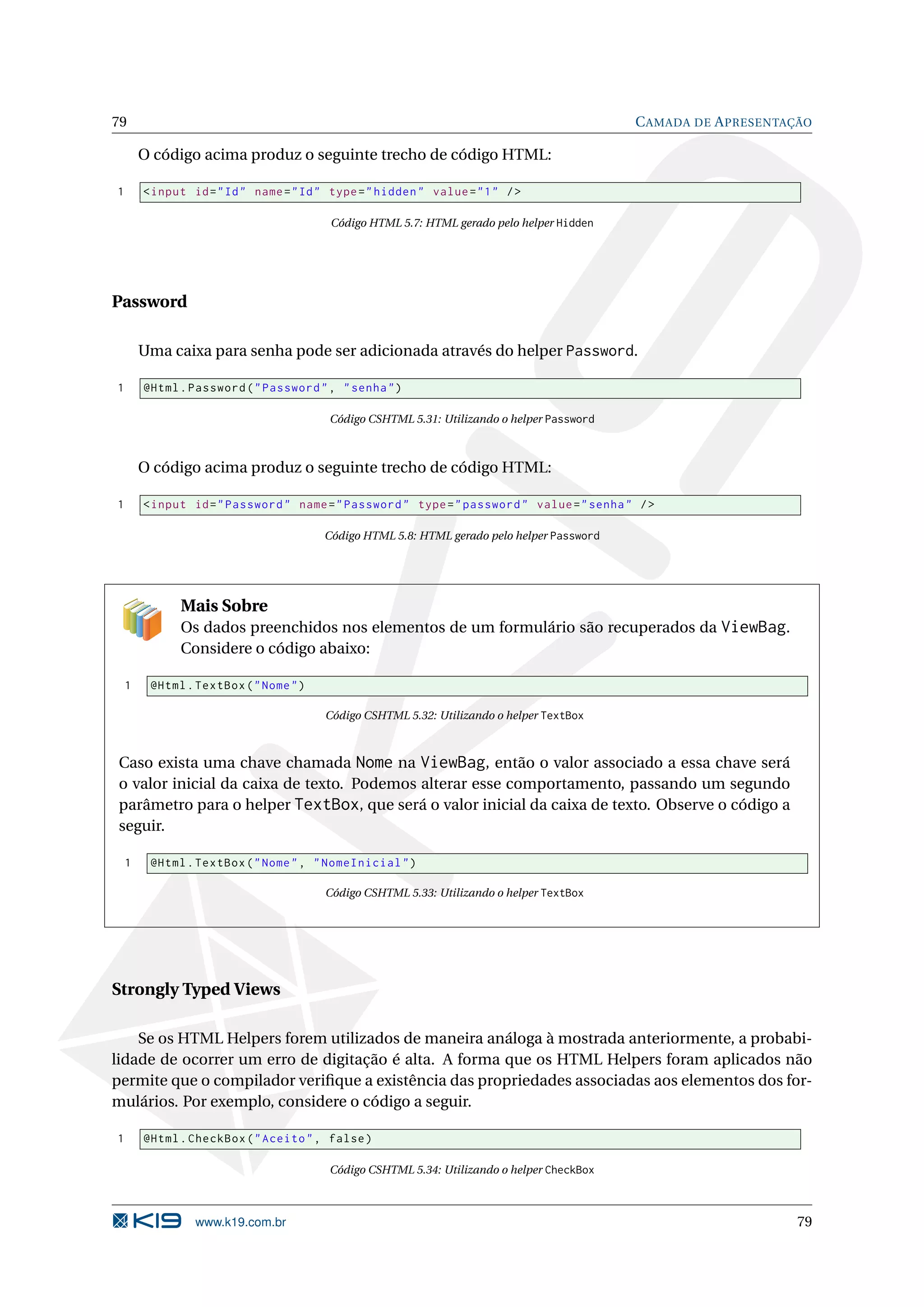 79 C AMADA DE A PRESENTAÇÃO O código acima produz o seguinte trecho de código HTML: 1 < input id = " Id " name = " Id " type = " hidden " value = " 1 " / > Código HTML 5.7: HTML gerado pelo helper Hidden Password Uma caixa para senha pode ser adicionada através do helper Password. 1 @Html . Password ( " Password " , " senha " ) Código CSHTML 5.31: Utilizando o helper Password O código acima produz o seguinte trecho de código HTML: 1 < input id = " Password " name = " Password " type = " password " value = " senha " / > Código HTML 5.8: HTML gerado pelo helper Password Mais Sobre Os dados preenchidos nos elementos de um formulário são recuperados da ViewBag. Considere o código abaixo: 1 @Html . TextBox ( " Nome " ) Código CSHTML 5.32: Utilizando o helper TextBox Caso exista uma chave chamada Nome na ViewBag, então o valor associado a essa chave será o valor inicial da caixa de texto. Podemos alterar esse comportamento, passando um segundo parâmetro para o helper TextBox, que será o valor inicial da caixa de texto. Observe o código a seguir. 1 @Html . TextBox ( " Nome " , " NomeInicial " ) Código CSHTML 5.33: Utilizando o helper TextBox Strongly Typed Views Se os HTML Helpers forem utilizados de maneira análoga à mostrada anteriormente, a probabi- lidade de ocorrer um erro de digitação é alta. A forma que os HTML Helpers foram aplicados não permite que o compilador veriﬁque a existência das propriedades associadas aos elementos dos for- mulários. Por exemplo, considere o código a seguir. 1 @Html . CheckBox ( " Aceito " , false ) Código CSHTML 5.34: Utilizando o helper CheckBox www.k19.com.br 79 