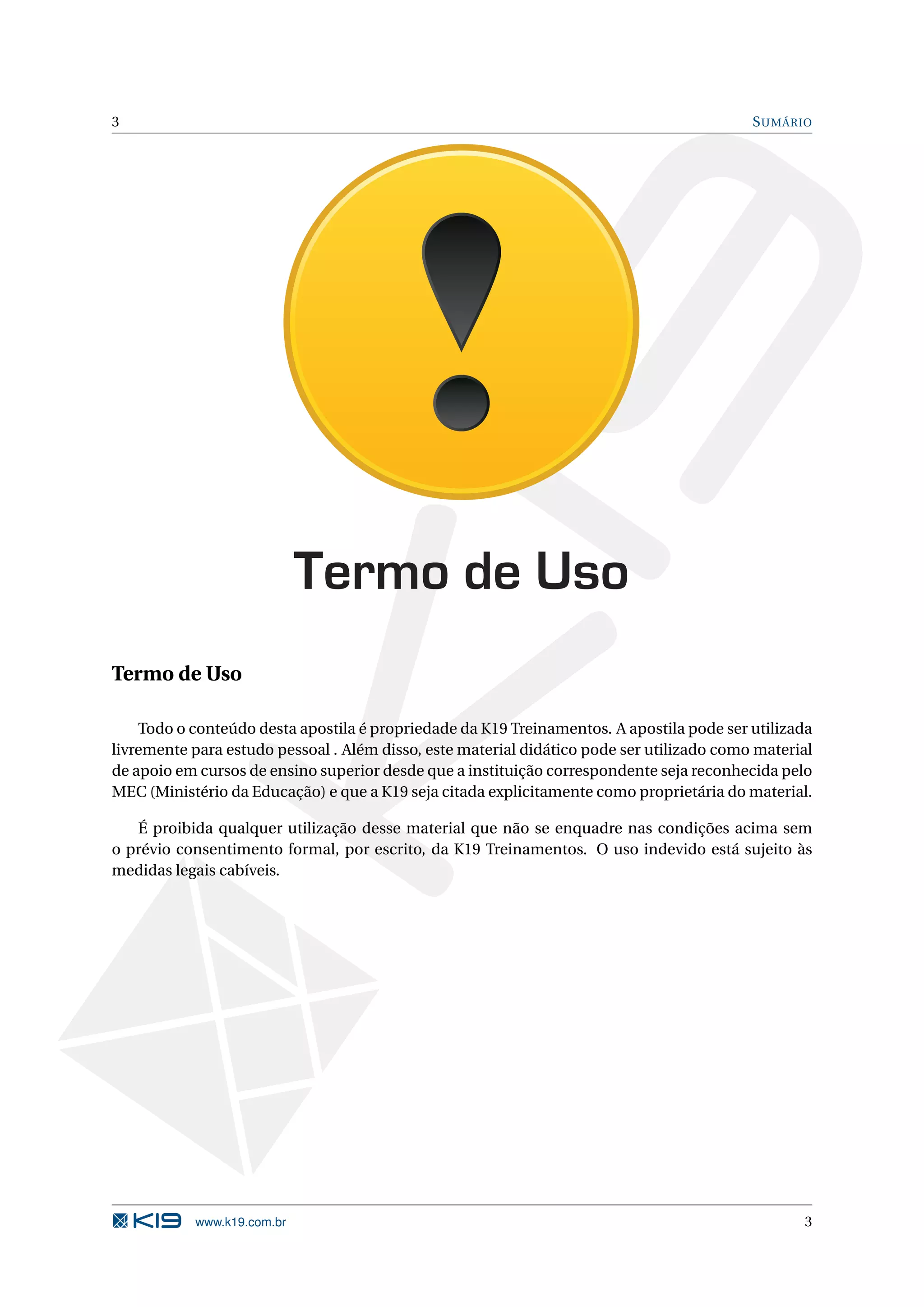 3 S UMÁRIO Termo de Uso Termo de Uso Todo o conteúdo desta apostila é propriedade da K19 Treinamentos. A apostila pode ser utilizada livremente para estudo pessoal . Além disso, este material didático pode ser utilizado como material de apoio em cursos de ensino superior desde que a instituição correspondente seja reconhecida pelo MEC (Ministério da Educação) e que a K19 seja citada explicitamente como proprietária do material. É proibida qualquer utilização desse material que não se enquadre nas condições acima sem o prévio consentimento formal, por escrito, da K19 Treinamentos. O uso indevido está sujeito às medidas legais cabíveis. www.k19.com.br 3 