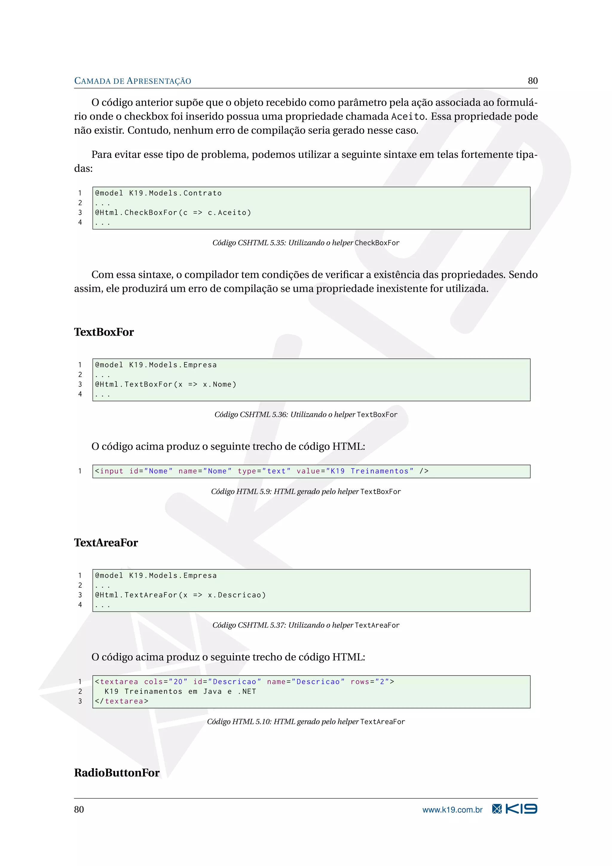 C AMADA DE A PRESENTAÇÃO 80 O código anterior supõe que o objeto recebido como parâmetro pela ação associada ao formulá- rio onde o checkbox foi inserido possua uma propriedade chamada Aceito. Essa propriedade pode não existir. Contudo, nenhum erro de compilação seria gerado nesse caso. Para evitar esse tipo de problema, podemos utilizar a seguinte sintaxe em telas fortemente tipa- das: 1 @model K19 . Models . Contrato 2 ... 3 @Html . CheckBoxFor ( c = > c . Aceito ) 4 ... Código CSHTML 5.35: Utilizando o helper CheckBoxFor Com essa sintaxe, o compilador tem condições de veriﬁcar a existência das propriedades. Sendo assim, ele produzirá um erro de compilação se uma propriedade inexistente for utilizada. TextBoxFor 1 @model K19 . Models . Empresa 2 ... 3 @Html . TextBoxFor ( x = > x . Nome ) 4 ... Código CSHTML 5.36: Utilizando o helper TextBoxFor O código acima produz o seguinte trecho de código HTML: 1 < input id = " Nome " name = " Nome " type = " text " value = " K19 Treinamentos " / > Código HTML 5.9: HTML gerado pelo helper TextBoxFor TextAreaFor 1 @model K19 . Models . Empresa 2 ... 3 @Html . TextAreaFor ( x = > x . Descricao ) 4 ... Código CSHTML 5.37: Utilizando o helper TextAreaFor O código acima produz o seguinte trecho de código HTML: 1 < textarea cols = " 20 " id = " Descricao " name = " Descricao " rows = " 2 " > 2 K19 Treinamentos em Java e . NET 3 </ textarea > Código HTML 5.10: HTML gerado pelo helper TextAreaFor RadioButtonFor 80 www.k19.com.br 