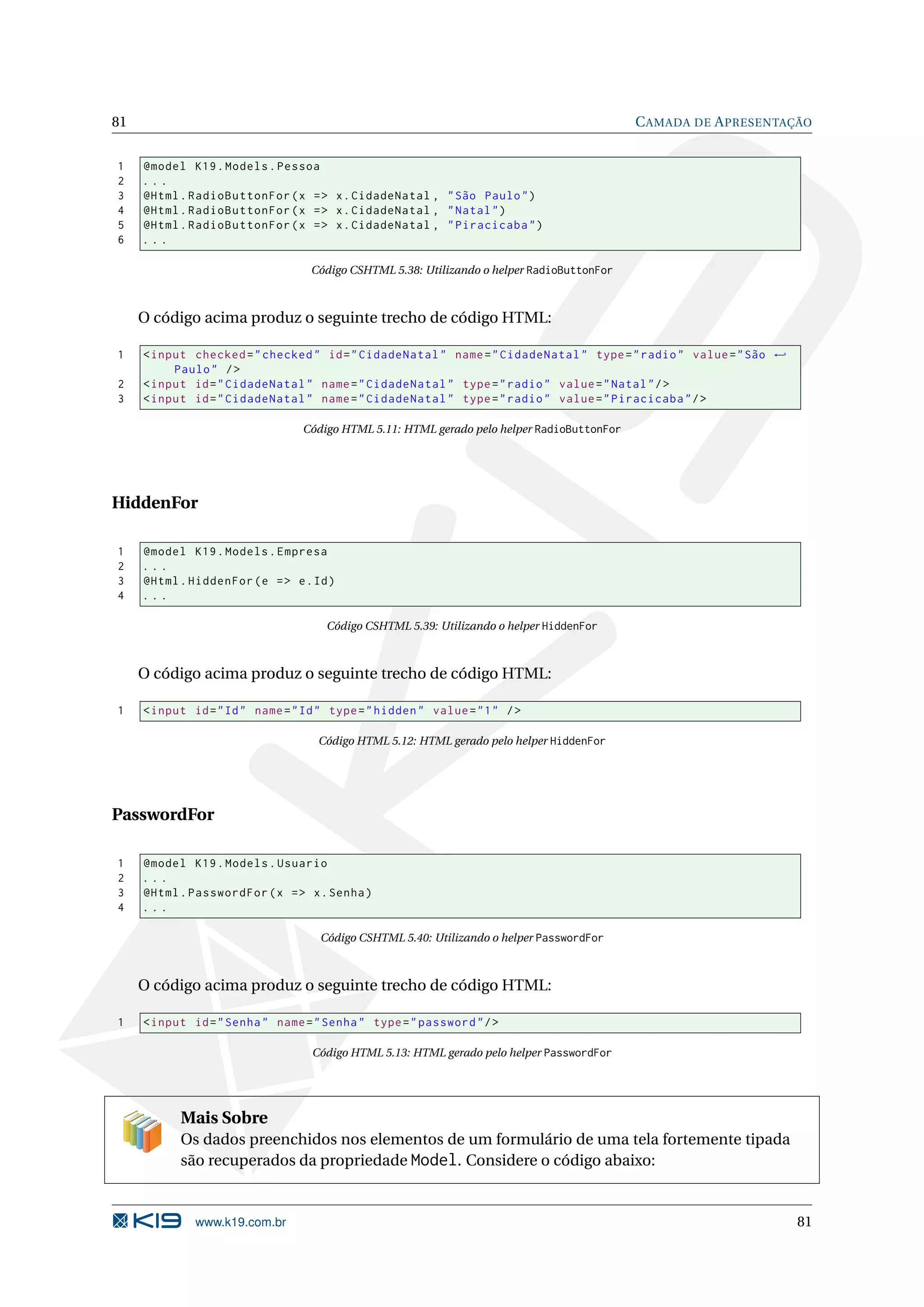 81 C AMADA DE A PRESENTAÇÃO 1 @model K19 . Models . Pessoa 2 ... 3 @Html . RadioButtonFor ( x = > x . CidadeNatal , " São Paulo " ) 4 @Html . RadioButtonFor ( x = > x . CidadeNatal , " Natal " ) 5 @Html . RadioButtonFor ( x = > x . CidadeNatal , " Piracicaba " ) 6 ... Código CSHTML 5.38: Utilizando o helper RadioButtonFor O código acima produz o seguinte trecho de código HTML: 1 < input checked = " checked " id = " CidadeNatal " name = " CidadeNatal " type = " radio " value = " São ← Paulo " / > 2 < input id = " CidadeNatal " name = " CidadeNatal " type = " radio " value = " Natal " / > 3 < input id = " CidadeNatal " name = " CidadeNatal " type = " radio " value = " Piracicaba " / > Código HTML 5.11: HTML gerado pelo helper RadioButtonFor HiddenFor 1 @model K19 . Models . Empresa 2 ... 3 @Html . HiddenFor ( e = > e . Id ) 4 ... Código CSHTML 5.39: Utilizando o helper HiddenFor O código acima produz o seguinte trecho de código HTML: 1 < input id = " Id " name = " Id " type = " hidden " value = " 1 " / > Código HTML 5.12: HTML gerado pelo helper HiddenFor PasswordFor 1 @model K19 . Models . Usuario 2 ... 3 @Html . PasswordFor ( x = > x . Senha ) 4 ... Código CSHTML 5.40: Utilizando o helper PasswordFor O código acima produz o seguinte trecho de código HTML: 1 < input id = " Senha " name = " Senha " type = " password " / > Código HTML 5.13: HTML gerado pelo helper PasswordFor Mais Sobre Os dados preenchidos nos elementos de um formulário de uma tela fortemente tipada são recuperados da propriedade Model. Considere o código abaixo: www.k19.com.br 81 