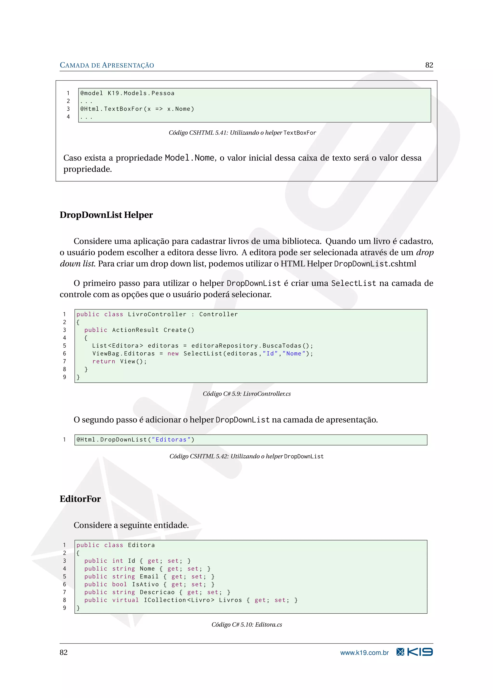 C AMADA DE A PRESENTAÇÃO 82 1 @model K19 . Models . Pessoa 2 ... 3 @Html . TextBoxFor ( x = > x . Nome ) 4 ... Código CSHTML 5.41: Utilizando o helper TextBoxFor Caso exista a propriedade Model.Nome, o valor inicial dessa caixa de texto será o valor dessa propriedade. DropDownList Helper Considere uma aplicação para cadastrar livros de uma biblioteca. Quando um livro é cadastro, o usuário podem escolher a editora desse livro. A editora pode ser selecionada através de um drop down list. Para criar um drop down list, podemos utilizar o HTML Helper DropDownList.cshtml O primeiro passo para utilizar o helper DropDownList é criar uma SelectList na camada de controle com as opções que o usuário poderá selecionar. 1 public class LivroController : Controller 2 { 3 public ActionResult Create () 4 { 5 List < Editora > editoras = editoraRepository . BuscaTodas () ; 6 ViewBag . Editoras = new SelectList ( editoras , " Id " ," Nome " ) ; 7 return View () ; 8 } 9 } Código C# 5.9: LivroController.cs O segundo passo é adicionar o helper DropDownList na camada de apresentação. 1 @Html . DropDownList ( " Editoras " ) Código CSHTML 5.42: Utilizando o helper DropDownList EditorFor Considere a seguinte entidade. 1 public class Editora 2 { 3 public int Id { get ; set ; } 4 public string Nome { get ; set ; } 5 public string Email { get ; set ; } 6 public bool IsAtivo { get ; set ; } 7 public string Descricao { get ; set ; } 8 public virtual ICollection < Livro > Livros { get ; set ; } 9 } Código C# 5.10: Editora.cs 82 www.k19.com.br 
