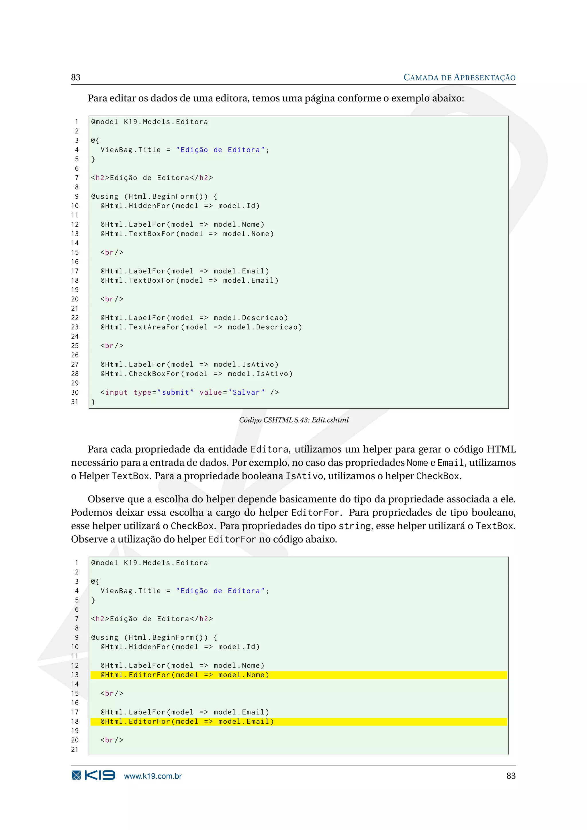 83 C AMADA DE A PRESENTAÇÃO Para editar os dados de uma editora, temos uma página conforme o exemplo abaixo: 1 @model K19 . Models . Editora 2 3 @{ 4 ViewBag . Title = " Edição de Editora " ; 5 } 6 7 < h2 > Edição de Editora </ h2 > 8 9 @using ( Html . BeginForm () ) { 10 @Html . HiddenFor ( model = > model . Id ) 11 12 @Html . LabelFor ( model = > model . Nome ) 13 @Html . TextBoxFor ( model = > model . Nome ) 14 15 < br / > 16 17 @Html . LabelFor ( model = > model . Email ) 18 @Html . TextBoxFor ( model = > model . Email ) 19 20 < br / > 21 22 @Html . LabelFor ( model = > model . Descricao ) 23 @Html . TextAreaFor ( model = > model . Descricao ) 24 25 < br / > 26 27 @Html . LabelFor ( model = > model . IsAtivo ) 28 @Html . CheckBoxFor ( model = > model . IsAtivo ) 29 30 < input type = " submit " value = " Salvar " / > 31 } Código CSHTML 5.43: Edit.cshtml Para cada propriedade da entidade Editora, utilizamos um helper para gerar o código HTML necessário para a entrada de dados. Por exemplo, no caso das propriedades Nome e Email, utilizamos o Helper TextBox. Para a propriedade booleana IsAtivo, utilizamos o helper CheckBox. Observe que a escolha do helper depende basicamente do tipo da propriedade associada a ele. Podemos deixar essa escolha a cargo do helper EditorFor. Para propriedades de tipo booleano, esse helper utilizará o CheckBox. Para propriedades do tipo string, esse helper utilizará o TextBox. Observe a utilização do helper EditorFor no código abaixo. 1 @model K19 . Models . Editora 2 3 @{ 4 ViewBag . Title = " Edição de Editora " ; 5 } 6 7 < h2 > Edição de Editora </ h2 > 8 9 @using ( Html . BeginForm () ) { 10 @Html . HiddenFor ( model = > model . Id ) 11 12 @Html . LabelFor ( model = > model . Nome ) 13 @Html . EditorFor ( model = > model . Nome ) 14 15 < br / > 16 17 @Html . LabelFor ( model = > model . Email ) 18 @Html . EditorFor ( model = > model . Email ) 19 20 < br / > 21 www.k19.com.br 83 
