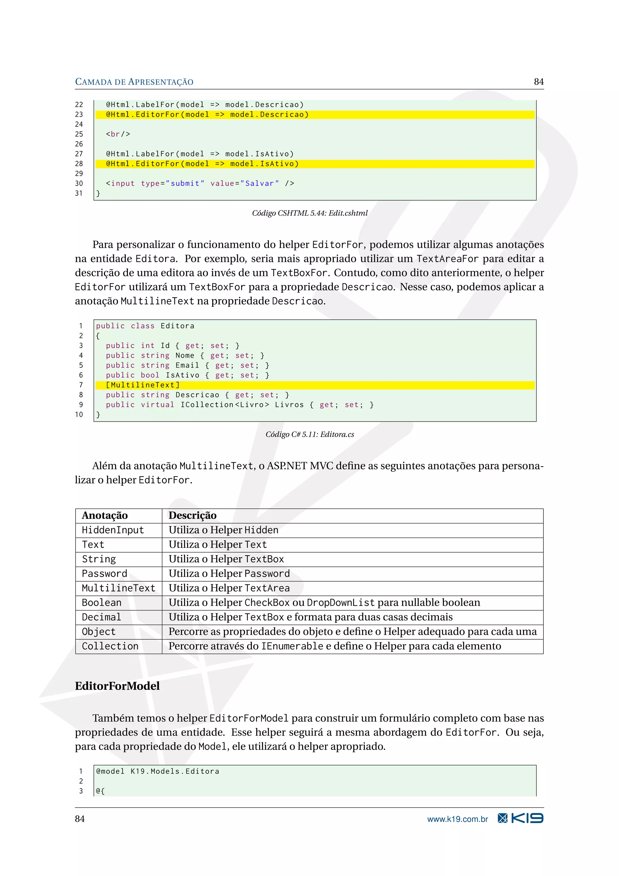 C AMADA DE A PRESENTAÇÃO 84 22 @Html . LabelFor ( model = > model . Descricao ) 23 @Html . EditorFor ( model = > model . Descricao ) 24 25 < br / > 26 27 @Html . LabelFor ( model = > model . IsAtivo ) 28 @Html . EditorFor ( model = > model . IsAtivo ) 29 30 < input type = " submit " value = " Salvar " / > 31 } Código CSHTML 5.44: Edit.cshtml Para personalizar o funcionamento do helper EditorFor, podemos utilizar algumas anotações na entidade Editora. Por exemplo, seria mais apropriado utilizar um TextAreaFor para editar a descrição de uma editora ao invés de um TextBoxFor. Contudo, como dito anteriormente, o helper EditorFor utilizará um TextBoxFor para a propriedade Descricao. Nesse caso, podemos aplicar a anotação MultilineText na propriedade Descricao. 1 public class Editora 2 { 3 public int Id { get ; set ; } 4 public string Nome { get ; set ; } 5 public string Email { get ; set ; } 6 public bool IsAtivo { get ; set ; } 7 [ MultilineText ] 8 public string Descricao { get ; set ; } 9 public virtual ICollection < Livro > Livros { get ; set ; } 10 } Código C# 5.11: Editora.cs Além da anotação MultilineText, o ASP.NET MVC deﬁne as seguintes anotações para persona- lizar o helper EditorFor. Anotação Descrição HiddenInput Utiliza o Helper Hidden Text Utiliza o Helper Text String Utiliza o Helper TextBox Password Utiliza o Helper Password MultilineText Utiliza o Helper TextArea Boolean Utiliza o Helper CheckBox ou DropDownList para nullable boolean Decimal Utiliza o Helper TextBox e formata para duas casas decimais Object Percorre as propriedades do objeto e deﬁne o Helper adequado para cada uma Collection Percorre através do IEnumerable e deﬁne o Helper para cada elemento EditorForModel Também temos o helper EditorForModel para construir um formulário completo com base nas propriedades de uma entidade. Esse helper seguirá a mesma abordagem do EditorFor. Ou seja, para cada propriedade do Model, ele utilizará o helper apropriado. 1 @model K19 . Models . Editora 2 3 @{ 84 www.k19.com.br 