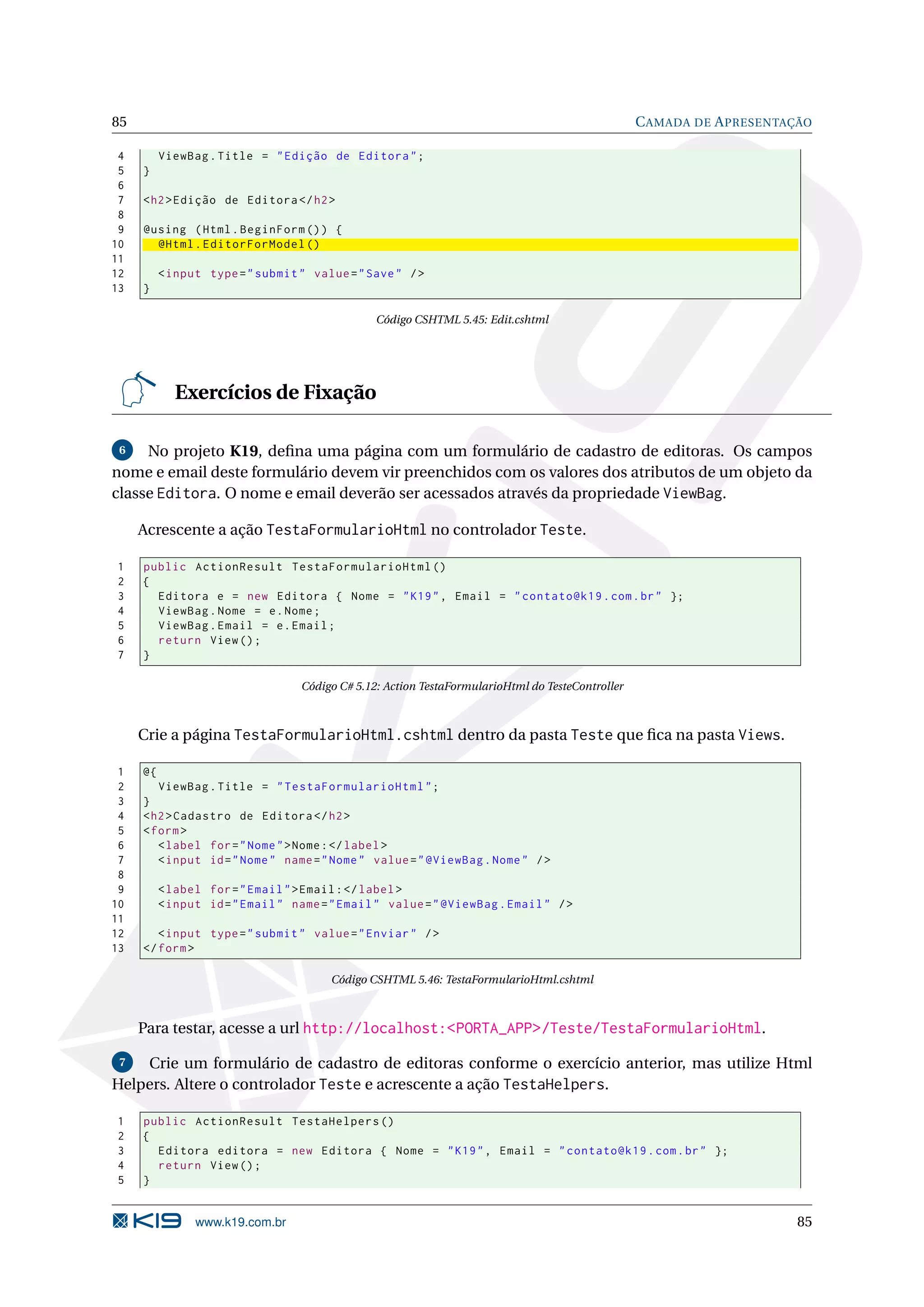 85 C AMADA DE A PRESENTAÇÃO 4 ViewBag . Title = " Edição de Editora " ; 5 } 6 7 < h2 > Edição de Editora </ h2 > 8 9 @using ( Html . BeginForm () ) { 10 @Html . EditorForModel () 11 12 < input type = " submit " value = " Save " / > 13 } Código CSHTML 5.45: Edit.cshtml Exercícios de Fixação 6 No projeto K19, deﬁna uma página com um formulário de cadastro de editoras. Os campos nome e email deste formulário devem vir preenchidos com os valores dos atributos de um objeto da classe Editora. O nome e email deverão ser acessados através da propriedade ViewBag. Acrescente a ação TestaFormularioHtml no controlador Teste. 1 public ActionResult TestaFormularioHtml () 2 { 3 Editora e = new Editora { Nome = " K19 " , Email = " contato@k19 . com . br " }; 4 ViewBag . Nome = e . Nome ; 5 ViewBag . Email = e . Email ; 6 return View () ; 7 } Código C# 5.12: Action TestaFormularioHtml do TesteController Crie a página TestaFormularioHtml.cshtml dentro da pasta Teste que ﬁca na pasta Views. 1 @{ 2 ViewBag . Title = " TestaFormularioHtml " ; 3 } 4 < h2 > Cadastro de Editora </ h2 > 5 < form > 6 < label for = " Nome " > Nome : </ label > 7 < input id = " Nome " name = " Nome " value = " @ViewBag . Nome " / > 8 9 < label for = " Email " > Email : </ label > 10 < input id = " Email " name = " Email " value = " @ViewBag . Email " / > 11 12 < input type = " submit " value = " Enviar " / > 13 </ form > Código CSHTML 5.46: TestaFormularioHtml.cshtml Para testar, acesse a url http://localhost:<PORTA_APP>/Teste/TestaFormularioHtml. 7 Crie um formulário de cadastro de editoras conforme o exercício anterior, mas utilize Html Helpers. Altere o controlador Teste e acrescente a ação TestaHelpers. 1 public ActionResult TestaHelpers () 2 { 3 Editora editora = new Editora { Nome = " K19 " , Email = " contato@k19 . com . br " }; 4 return View () ; 5 } www.k19.com.br 85 