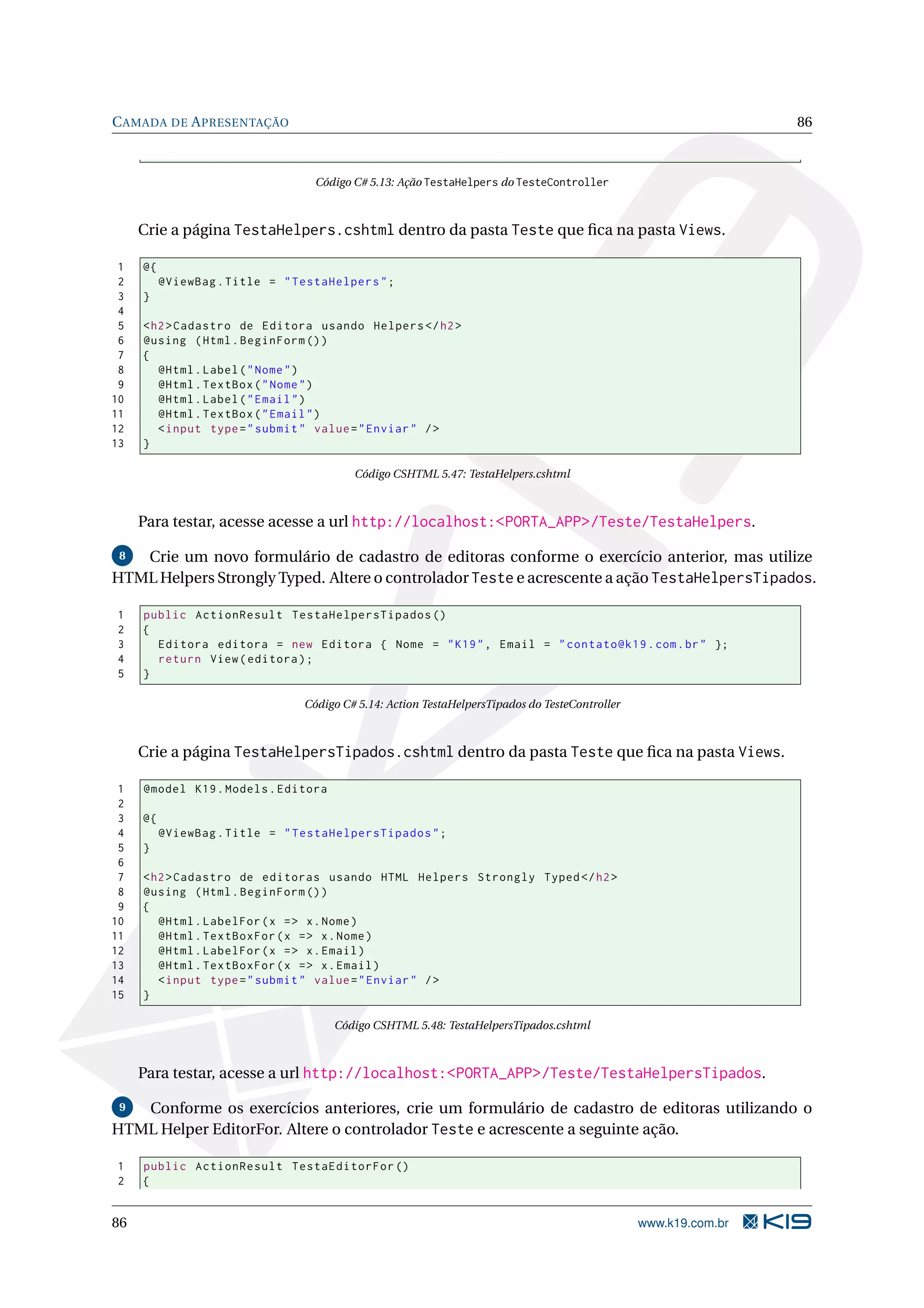 C AMADA DE A PRESENTAÇÃO 86 Código C# 5.13: Ação TestaHelpers do TesteController Crie a página TestaHelpers.cshtml dentro da pasta Teste que ﬁca na pasta Views. 1 @{ 2 @ViewBag . Title = " TestaHelpers " ; 3 } 4 5 < h2 > Cadastro de Editora usando Helpers </ h2 > 6 @using ( Html . BeginForm () ) 7 { 8 @Html . Label ( " Nome " ) 9 @Html . TextBox ( " Nome " ) 10 @Html . Label ( " Email " ) 11 @Html . TextBox ( " Email " ) 12 < input type = " submit " value = " Enviar " / > 13 } Código CSHTML 5.47: TestaHelpers.cshtml Para testar, acesse acesse a url http://localhost:<PORTA_APP>/Teste/TestaHelpers. 8 Crie um novo formulário de cadastro de editoras conforme o exercício anterior, mas utilize HTML Helpers Strongly Typed. Altere o controlador Teste e acrescente a ação TestaHelpersTipados. 1 public ActionResult TestaHelpersTipados () 2 { 3 Editora editora = new Editora { Nome = " K19 " , Email = " contato@k19 . com . br " }; 4 return View ( editora ) ; 5 } Código C# 5.14: Action TestaHelpersTipados do TesteController Crie a página TestaHelpersTipados.cshtml dentro da pasta Teste que ﬁca na pasta Views. 1 @model K19 . Models . Editora 2 3 @{ 4 @ViewBag . Title = " TestaHelpersTipados " ; 5 } 6 7 < h2 > Cadastro de editoras usando HTML Helpers Strongly Typed </ h2 > 8 @using ( Html . BeginForm () ) 9 { 10 @Html . LabelFor ( x = > x . Nome ) 11 @Html . TextBoxFor ( x = > x . Nome ) 12 @Html . LabelFor ( x = > x . Email ) 13 @Html . TextBoxFor ( x = > x . Email ) 14 < input type = " submit " value = " Enviar " / > 15 } Código CSHTML 5.48: TestaHelpersTipados.cshtml Para testar, acesse a url http://localhost:<PORTA_APP>/Teste/TestaHelpersTipados. 9 Conforme os exercícios anteriores, crie um formulário de cadastro de editoras utilizando o HTML Helper EditorFor. Altere o controlador Teste e acrescente a seguinte ação. 1 public ActionResult TestaEditorFor () 2 { 86 www.k19.com.br 