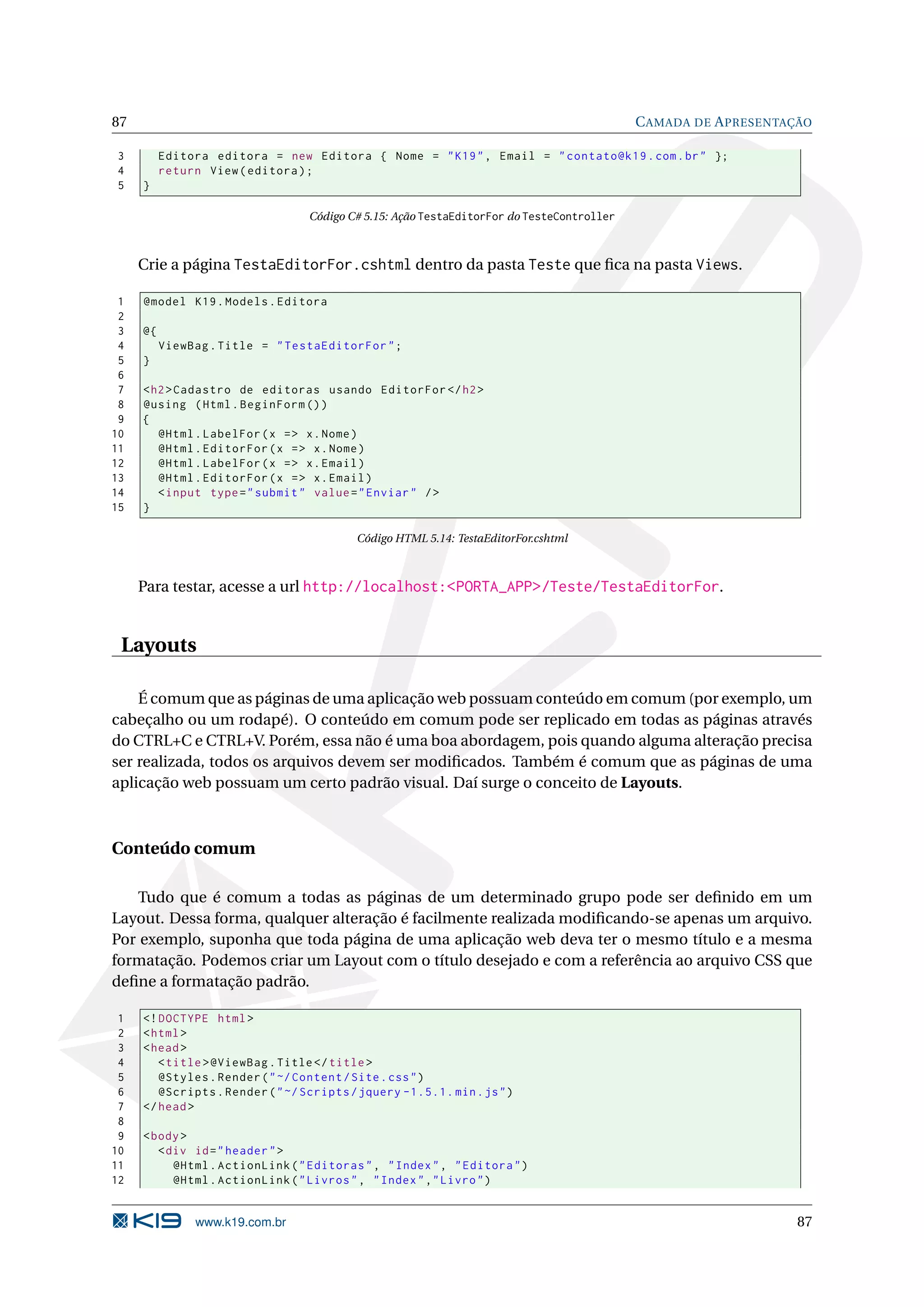 87 C AMADA DE A PRESENTAÇÃO 3 Editora editora = new Editora { Nome = " K19 " , Email = " contato@k19 . com . br " }; 4 return View ( editora ) ; 5 } Código C# 5.15: Ação TestaEditorFor do TesteController Crie a página TestaEditorFor.cshtml dentro da pasta Teste que ﬁca na pasta Views. 1 @model K19 . Models . Editora 2 3 @{ 4 ViewBag . Title = " TestaEditorFor " ; 5 } 6 7 < h2 > Cadastro de editoras usando EditorFor </ h2 > 8 @using ( Html . BeginForm () ) 9 { 10 @Html . LabelFor ( x = > x . Nome ) 11 @Html . EditorFor ( x = > x . Nome ) 12 @Html . LabelFor ( x = > x . Email ) 13 @Html . EditorFor ( x = > x . Email ) 14 < input type = " submit " value = " Enviar " / > 15 } Código HTML 5.14: TestaEditorFor.cshtml Para testar, acesse a url http://localhost:<PORTA_APP>/Teste/TestaEditorFor. Layouts É comum que as páginas de uma aplicação web possuam conteúdo em comum (por exemplo, um cabeçalho ou um rodapé). O conteúdo em comum pode ser replicado em todas as páginas através do CTRL+C e CTRL+V. Porém, essa não é uma boa abordagem, pois quando alguma alteração precisa ser realizada, todos os arquivos devem ser modiﬁcados. Também é comum que as páginas de uma aplicação web possuam um certo padrão visual. Daí surge o conceito de Layouts. Conteúdo comum Tudo que é comum a todas as páginas de um determinado grupo pode ser deﬁnido em um Layout. Dessa forma, qualquer alteração é facilmente realizada modiﬁcando-se apenas um arquivo. Por exemplo, suponha que toda página de uma aplicação web deva ter o mesmo título e a mesma formatação. Podemos criar um Layout com o título desejado e com a referência ao arquivo CSS que deﬁne a formatação padrão. 1 <! DOCTYPE html > 2 < html > 3 < head > 4 < title > @ViewBag . Title </ title > 5 @Styles . Render ( " ~/ Content / Site . css " ) 6 @Scripts . Render ( " ~/ Scripts / jquery -1.5.1. min . js " ) 7 </ head > 8 9 < body > 10 < div id = " header " > 11 @Html . ActionLink ( " Editoras " , " Index " , " Editora " ) 12 @Html . ActionLink ( " Livros " , " Index " ," Livro " ) www.k19.com.br 87 