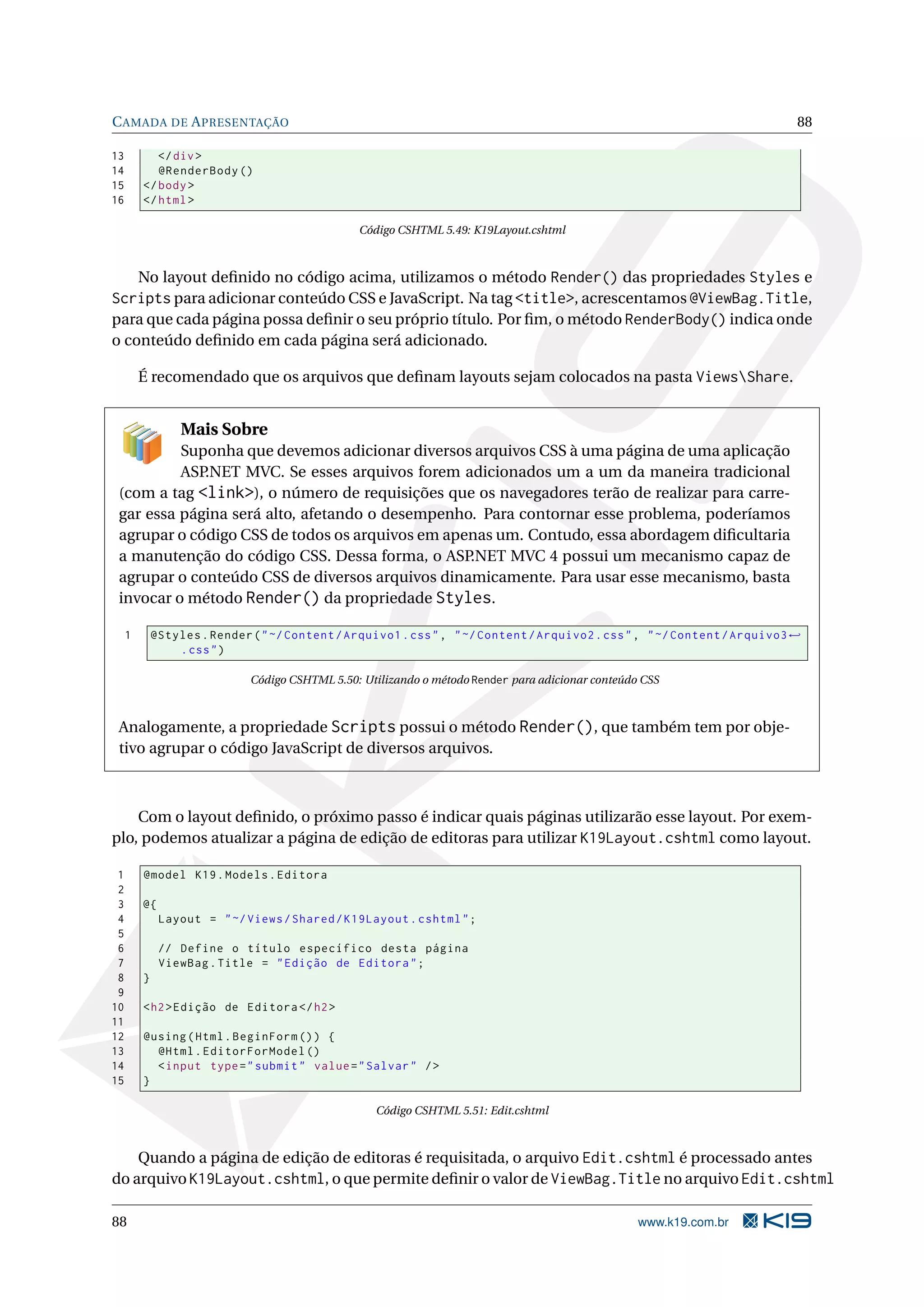 C AMADA DE A PRESENTAÇÃO 88 13 </ div > 14 @RenderBody () 15 </ body > 16 </ html > Código CSHTML 5.49: K19Layout.cshtml No layout deﬁnido no código acima, utilizamos o método Render() das propriedades Styles e Scripts para adicionar conteúdo CSS e JavaScript. Na tag <title>, acrescentamos @ViewBag.Title, para que cada página possa deﬁnir o seu próprio título. Por ﬁm, o método RenderBody() indica onde o conteúdo deﬁnido em cada página será adicionado. É recomendado que os arquivos que deﬁnam layouts sejam colocados na pasta ViewsShare. Mais Sobre Suponha que devemos adicionar diversos arquivos CSS à uma página de uma aplicação ASP.NET MVC. Se esses arquivos forem adicionados um a um da maneira tradicional (com a tag <link>), o número de requisições que os navegadores terão de realizar para carre- gar essa página será alto, afetando o desempenho. Para contornar esse problema, poderíamos agrupar o código CSS de todos os arquivos em apenas um. Contudo, essa abordagem diﬁcultaria a manutenção do código CSS. Dessa forma, o ASP.NET MVC 4 possui um mecanismo capaz de agrupar o conteúdo CSS de diversos arquivos dinamicamente. Para usar esse mecanismo, basta invocar o método Render() da propriedade Styles. 1 @Styles . Render ( " ~/ Content / Arquivo1 . css " , " ~/ Content / Arquivo2 . css " , " ~/ Content / Arquivo3 ← . css " ) Código CSHTML 5.50: Utilizando o método Render para adicionar conteúdo CSS Analogamente, a propriedade Scripts possui o método Render(), que também tem por obje- tivo agrupar o código JavaScript de diversos arquivos. Com o layout deﬁnido, o próximo passo é indicar quais páginas utilizarão esse layout. Por exem- plo, podemos atualizar a página de edição de editoras para utilizar K19Layout.cshtml como layout. 1 @model K19 . Models . Editora 2 3 @{ 4 Layout = " ~/ Views / Shared / K19Layout . cshtml " ; 5 6 // Define o título específico desta página 7 ViewBag . Title = " Edição de Editora " ; 8 } 9 10 < h2 > Edição de Editora </ h2 > 11 12 @using ( Html . BeginForm () ) { 13 @Html . EditorForModel () 14 < input type = " submit " value = " Salvar " / > 15 } Código CSHTML 5.51: Edit.cshtml Quando a página de edição de editoras é requisitada, o arquivo Edit.cshtml é processado antes do arquivo K19Layout.cshtml, o que permite deﬁnir o valor de ViewBag.Title no arquivo Edit.cshtml 88 www.k19.com.br 