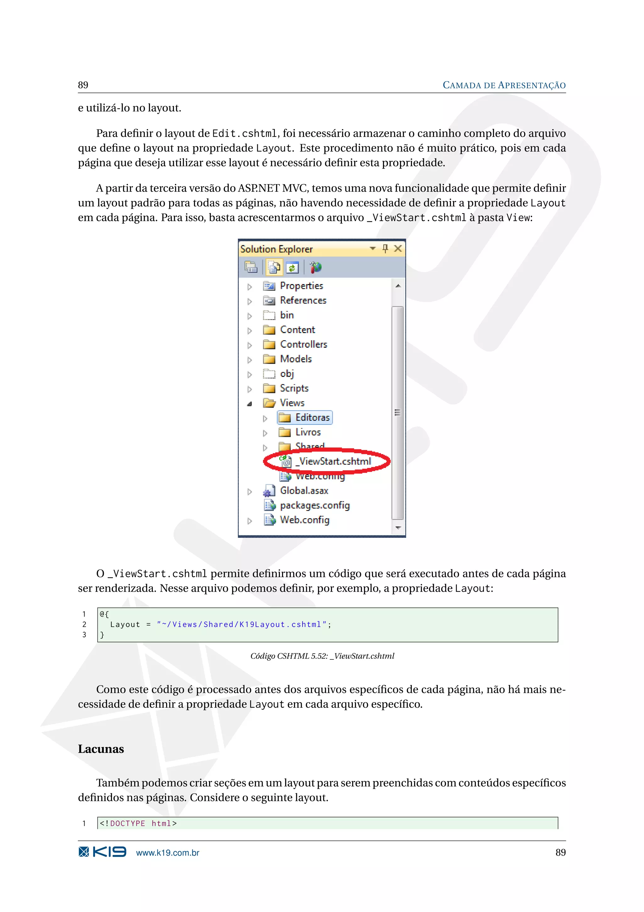 89 C AMADA DE A PRESENTAÇÃO e utilizá-lo no layout. Para deﬁnir o layout de Edit.cshtml, foi necessário armazenar o caminho completo do arquivo que deﬁne o layout na propriedade Layout. Este procedimento não é muito prático, pois em cada página que deseja utilizar esse layout é necessário deﬁnir esta propriedade. A partir da terceira versão do ASP.NET MVC, temos uma nova funcionalidade que permite deﬁnir um layout padrão para todas as páginas, não havendo necessidade de deﬁnir a propriedade Layout em cada página. Para isso, basta acrescentarmos o arquivo _ViewStart.cshtml à pasta View: O _ViewStart.cshtml permite deﬁnirmos um código que será executado antes de cada página ser renderizada. Nesse arquivo podemos deﬁnir, por exemplo, a propriedade Layout: 1 @{ 2 Layout = " ~/ Views / Shared / K19Layout . cshtml " ; 3 } Código CSHTML 5.52: _ViewStart.cshtml Como este código é processado antes dos arquivos especíﬁcos de cada página, não há mais ne- cessidade de deﬁnir a propriedade Layout em cada arquivo especíﬁco. Lacunas Também podemos criar seções em um layout para serem preenchidas com conteúdos especíﬁcos deﬁnidos nas páginas. Considere o seguinte layout. 1 <! DOCTYPE html > www.k19.com.br 89 