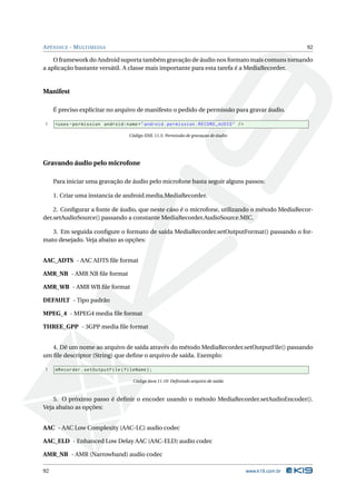 A PÊNDICE - M ULTIMEDIA                                                                                92

    O framework do Android suporta também gravação de áudio nos formato mais comuns tornando
a aplicação bastante versátil. A classe mais importante para esta tarefa é a MediaRecorder.


Manifest

     É preciso explicitar no arquivo de manifesto o pedido de permissão para gravar áudio.

1    < uses - permission android:name = " android . permission . RECORD_AUDIO " / >

                                   Código XML 11.5: Permissão de gravaçao de áudio




Gravando áudio pelo microfone

     Para iniciar uma gravação de áudio pelo microfone basta seguir alguns passos:

     1. Criar uma instancia de android.media.MediaRecorder.

    2. Conﬁgurar a fonte de áudio, que neste cáso é o microfone, utilizando o método MediaRecor-
der.setAudioSource() passando a constante MediaRecorder.AudioSource.MIC.

   3. Em seguida conﬁgure o formato de saída MediaRecorder.setOutputFormat() passando o for-
mato desejado. Veja abaixo as opções:


AAC_ADTS - AAC ADTS ﬁle format

AMR_NB - AMR NB ﬁle format

AMR_WB - AMR WB ﬁle format

DEFAULT - Tipo padrão

MPEG_4 - MPEG4 media ﬁle format

THREE_GPP - 3GPP media ﬁle format


   4. Dê um nome ao arquivo de saída através do método MediaRecorder.setOutputFile() passando
um ﬁle descriptor (String) que deﬁne o arquivo de saída. Exemplo:

1    mRecorder . setOutputFile ( fileName ) ;

                                     Código Java 11.10: Deﬁnindo arquivo de saída



    5. O próximo passo é deﬁnir o encoder usando o método MediaRecorder.setAudioEncoder().
Veja abaixo as opções:


AAC - AAC Low Complexity (AAC-LC) audio codec

AAC_ELD - Enhanced Low Delay AAC (AAC-ELD) audio codec

AMR_NB - AMR (Narrowband) audio codec

92                                                                                    www.k19.com.br
 