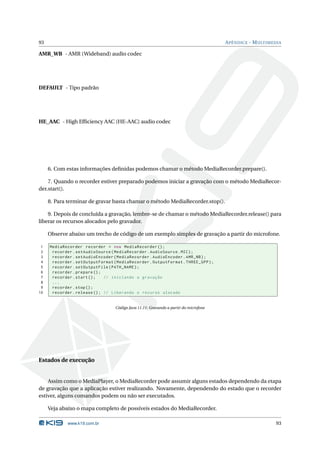 93                                                                                    A PÊNDICE - M ULTIMEDIA

AMR_WB - AMR (Wideband) audio codec




DEFAULT - Tipo padrão




HE_AAC - High Efﬁciency AAC (HE-AAC) audio codec




     6. Com estas informações deﬁnidas podemos chamar o método MediaRecorder.prepare().

    7. Quando o recorder estiver preparado podemos iniciar a gravação com o método MediaRecor-
der.start().

     8. Para terminar de gravar basta chamar o método MediaRecorder.stop().

    9. Depois de concluída a gravação, lembre-se de chamar o método MediaRecorder.release() para
liberar os recursos alocados pelo gravador.

     Observe abaixo um trecho de código de um exemplo simples de gravação a partir do microfone.

 1   MediaRecorder recorder = new MediaRecorder () ;
 2    recorder . setAudioSource ( MediaRecorder . AudioSource . MIC ) ;
 3    recorder . setAudioEncoder ( MediaRecorder . AudioEncoder . AMR_NB ) ;
 4    recorder . setOutputFormat ( MediaRecorder . OutputFormat . THREE_GPP ) ;
 5    recorder . setOutputFile ( PATH_NAME ) ;
 6    recorder . prepare () ;
 7    recorder . start () ;   // iniciando a gravação
 8    ...
 9    recorder . stop () ;
10    recorder . release () ; // Liberando o recurso alocado


                                  Código Java 11.11: Gravando a partir do microfone




Estados de execução


    Assim como o MediaPlayer, o MediaRecorder pode assumir alguns estados dependendo da etapa
de gravação que a aplicação estiver realizando. Novamente, dependendo do estado que o recorder
estiver, alguns comandos podem ou não ser executados.

     Veja abaixo o mapa completo de possíveis estados do MediaRecorder.

             www.k19.com.br                                                                               93
 