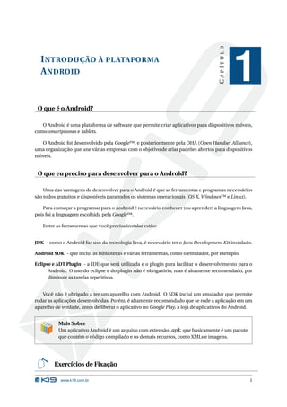 CAPÍTULO
  I NTRODUÇÃO À PLATAFORMA
  A NDROID
                                                                                               1
 O que é o Android?

   O Android é uma plataforma de software que permite criar aplicativos para dispositivos móveis,
como smartphones e tablets.

  O Android foi desenvolvido pela Google™, e posteriormente pela OHA (Open Handset Alliance),
uma organização que une várias empresas com o objetivo de criar padrões abertos para dispositivos
móveis.


 O que eu preciso para desenvolver para o Android?

    Uma das vantagens de desenvolver para o Android é que as ferramentas e programas necessários
são todos gratuitos e disponíveis para todos os sistemas operacionais (OS X, Windows™ e Linux).

   Para começar a programar para o Android é necessário conhecer (ou aprender) a linguagem Java,
pois foi a linguagem escolhida pela Google™.

   Entre as ferramentas que você precisa instalar estão:


JDK - como o Android faz uso da tecnologia Java, é necessário ter o Java Development Kit instalado.

Android SDK - que inclui as bibliotecas e várias ferramentas, como o emulador, por exemplo.

Eclipse e ADT Plugin - a IDE que será utilizada e o plugin para facilitar o desenvolvimento para o
      Android. O uso do eclipse e do plugin não é obrigatório, mas é altamente recomendado, por
      diminuir as tarefas repetitivas.


   Você não é obrigado a ter um aparelho com Android. O SDK inclui um emulador que permite
rodar as aplicações desenvolvidas. Porém, é altamente recomendado que se rode a aplicação em um
aparelho de verdade, antes de liberar o aplicativo no Google Play, a loja de aplicativos do Android.


          Mais Sobre
          Um aplicativo Android é um arquivo com extensão .apk, que basicamente é um pacote
          que contém o código compilado e os demais recursos, como XMLs e imagens.




        Exercícios de Fixação

           www.k19.com.br                                                                         1
 