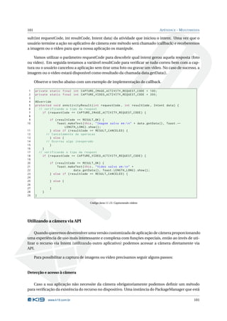 101                                                                                        A PÊNDICE - M ULTIMEDIA

sult(int requestCode, int resultCode, Intent data) da atividade que iniciou o intent. Uma vez que o
usuário termine a ação no aplicativo de câmera este método será chamado (callback) e receberemos
a imagem ou o vídeo para que a nossa aplicação os manipule.

    Vamos utilizar o parâmetro requestCode para descobrir qual intent gerou aquela resposta (foto
ou video). Em seguida testamos a variável resultCode para veriﬁcar se tudo correu bem com a cap-
tura ou o usuário cancelou a aplicação sem tirar uma foto ou gravar um vídeo. No caso de sucesso, a
imagem ou o vídeo estará disponível como resultado da chamada data.getData().

      Observe o trecho abaixo com um exemplo de implementação do callback.

 1    private static final int CAPTURE_IMAGE_ACTIVITY_REQUEST_CODE = 100;
 2    private static final int CAPTURE_VIDEO_ACTIVITY_REQUEST_CODE = 200;
 3
 4    @Override
 5    protected void onActivityResult ( int requestCode , int resultCode , Intent data ) {
 6      // verificando o tipo da respost
 7        if ( requestCode == CAPTURE_IMAGE_ACTIVITY_REQUEST_CODE ) {
 8
 9                if ( resultCode == RESULT_OK ) {
10                     Toast . makeText ( this , " Imagem salva em : n " + data . getData () , Toast . ←
                           LENGTH_LONG ) . show () ;
11                } else if ( resultCode == RESULT_CANCELED ) {
12              // Cancelamento da operacao
13                } else {
14              // Ocorreu algo inesperado
15                }
16          }
17        // verificando o tipo da respost
18          if ( requestCode == CAPTURE_VIDEO_ACTIVITY_REQUEST_CODE ) {
19
20                if ( resultCode == RESULT_OK ) {
21                     Toast . makeText ( this , " Video salvo em : n " +
22                                data . getData () , Toast . LENGTH_LONG ) . show () ;
23                } else if ( resultCode == RESULT_CANCELED ) {
24
25                } else {
26
27                }
28          }
29    }

                                             Código Java 11.15: Capturando vídeos




Utilizando a câmera via API

    Quando queremos desenvolver uma versão customizada de aplicação de câmera proporcionando
uma experiência de uso mais interessante e complexa com funções especiais, então ao invés de uti-
lizar o recurso via Intent (utilizando outro aplicativo) podemos acessar a câmera diretamente via
API.

      Para possibilitar a captura de imagens ou vídeo precisamos seguir alguns passos:


Detecção e acesso à câmera


   Caso a sua aplicação não necessite da câmera obrigatoriamente podemos deﬁnir um método
para veriﬁcação da existência do recurso no dispositivo. Uma instância do PackageManager que está

                 www.k19.com.br                                                                               101
 