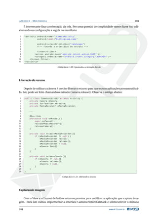 A PÊNDICE - M ULTIMEDIA                                                                                    104

    É interessante ﬁxar a orientação da tela. Por uma questão de simplicidade vamos fazer isso adi-
cionando as conﬁguração a seguir no manifesto.

 1    < activity android : name = " . CameraActivity "
 2               android : label = " @string / app_name "
 3
 4                android : screenOrientation = " landscape " >
 5                <! - - fixando a orientacao em retrato -->
 6
 7                 < intent - filter >
 8              < action android : name = " android . intent . action . MAIN " / >
 9              < category android : name = " android . intent . category . LAUNCHER " / >
10         </ intent - filter >
11    </ activity >

                                      Código Java 11.20: Ajustando a orientação da tela




Liberação de recurso


     Depois de utilizar a câmera é preciso liberar o recurso para que outras aplicações possam utilizá-
lo. Isto pode ser feito chamando o método Camera.release(). Observe o código abaixo:

 1    public class CameraActivity extends Activity {
 2        private Camera mCamera ;
 3        private SurfaceView mPreview ;
 4        private MediaRecorder mMediaRecorder ;
 5
 6        ...
 7
 8        @Override
 9        protected void onPause () {
10            super . onPause () ;
11            releaseMediaRecorder () ;
12            releaseCamera () ;
13        }
14
15        private void releaseMediaRecorder () {
16            if ( mMediaRecorder != null ) {
17                 mMediaRecorder . reset () ;
18                 mMediaRecorder . release () ;
19                 mMediaRecorder = null ;
20                 mCamera . lock () ;
21            }
22        }
23
24        private void releaseCamera () {
25            if ( mCamera != null ) {
26                 mCamera . release () ;
27                 mCamera = null ;
28            }
29        }
30    }

                                           Código Java 11.21: Liberando o recurso




Capturando imagem


   Com a View e o Layout deﬁnidos estamos prontos para codiﬁcar a aplicação que captura ima-
gem. Para isto vamos implementar a interface Camera.PictureCallback e sobreescrever o método

104                                                                                       www.k19.com.br
 