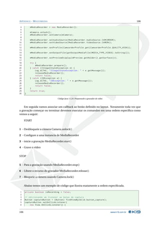 A PÊNDICE - M ULTIMEDIA                                                                                  106

 4        mMediaRecorder = new MediaRecorder () ;
 5
 6        mCamera . unlock () ;
 7        mMediaRecorder . setCamera ( mCamera ) ;
 8
 9        mMediaRecorder . setAudioSource ( MediaRecorder . AudioSource . CAMCORDER ) ;
10        mMediaRecorder . setVideoSource ( MediaRecorder . VideoSource . CAMERA ) ;
11
12        mMediaRecorder . setProfile ( CamcorderProfile . get ( CamcorderProfile . QUALITY_HIGH ) ) ;
13
14        mMediaRecorder . setOutputFile ( getOutputMediaFile ( MEDIA_TYPE_VIDEO ) . toString () ) ;
15
16        mMediaRecorder . setPreviewDisplay ( mPreview . getHolder () . getSurface () ) ;
17
18        try {
19            mMediaRecorder . prepare () ;
20        } catch ( IllegalStateException e ) {
21            Log . d ( TAG , " IllegalStateException : " + e . getMessage () ) ;
22            releaseMediaRecorder () ;
23            return false ;
24        } catch ( IOException e ) {
25            Log . d ( TAG , " IOException : " + e . getMessage () ) ;
26            releaseMediaRecorder () ;
27            return false ;
28        }
29        return true ;
30    }

                                    Código Java 11.24: Preparando o gravador de vídeo



    Em seguida vamos associar um callback ao botão deﬁnido no layout. Novamente toda vez que
a gravação começar ou terminar devemos executar os comandos em uma ordem especíﬁca como
vemos a seguir:

      START


1 - Desbloqueie a câmera Camera.unlock()

2 - Conﬁgure a uma instancia de MediaRecorder

3 - inicie a gravação MediaRecorder.start()

4 - Grave o vídeo


STOP


5 - Para a gravação usando MediaRecorder.stop()

6 - Libere o recurso do gravador MediaRecorder.release()

7 - Bloqueie a câmera usando Camera.lock()


      Abaixo temos um exemplo de código que ilustra exatamente a ordem especiﬁcada.

1     private boolean isRecording = false ;
2
3     // Adicionando um listener ao botao de captura
4     Button captureButton = ( Button ) findViewById ( id . button_capture ) ;
5     captureButton . setOnClickListener (
6         new View . OnClickListener () {


106                                                                                     www.k19.com.br
 