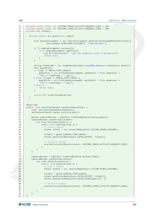 109                                                                                         A PÊNDICE - M ULTIMEDIA

24    private static final int CAPTURE_IMAGE_ACTIVITY_REQUEST_CODE = 100;
25    private static final int CAPTURE_VIDEO_ACTIVITY_REQUEST_CODE = 200;
26    private Uri fileUri ;
27
28        private static Uri getUri ( int type ) {
29
30                 File mediaStorageDir = new File ( Environment . getExternalStoragePublicDirectory (
31                           Environment . DIRECTORY_PICTURES ) , " CameraOutput " ) ;
32
33                 if (! mediaStorageDir . exists () ) {
34                     if (! mediaStorageDir . mkdirs () ) {
35                         Log . d ( " CameraOutput " , " nao foi possivel criar o diretorio " ) ;
36                         return null ;
37                     }
38                 }
39
40                 String timeStamp = new SimpleDateFormat ( " yyyyMMdd_HHmmss " ) . format ( new Date () ) ;
41                 File mediaFile ;
42                 if ( type == MEDIA_TYPE_IMAGE ) {
43                      mediaFile = new File ( mediaStorageDir . getPath () + File . separator +
44                      " IMG_ " + timeStamp + " . jpg " ) ;
45                 } else if ( type == MEDIA_TYPE_VIDEO ) {
46                      mediaFile = new File ( mediaStorageDir . getPath () + File . separator +
47                      " VID_ " + timeStamp + " . mp4 " ) ;
48                 } else {
49                      return null ;
50                 }
51
52                 return Uri . fromFile ( mediaFile ) ;
53        }
54
55
56    @Override
57    public void onCreate ( Bundle savedInstanceState ) {
58        super . onCreate ( savedInstanceState ) ;
59        setContentView ( R . layout . activity_main ) ;
60
61            Button captureButton = ( Button ) findViewById ( id . button_photo ) ;
62            captureButton . setOnClickListener (
63                new View . OnClickListener () {
64                    public void onClick ( View v ) {
65                      // Cria o Intent
66                      Intent intent = new Intent ( MediaStore . ACTION_IMAGE_CAPTURE ) ;
67
68                            fileUri = getUri ( MEDIA_TYPE_IMAGE ) ;
69                            intent . putExtra ( MediaStore . EXTRA_OUTPUT , fileUri ) ;
70
71                            // Inicia o Intent
72                            startActivityForResult ( intent , CAPTURE_IMAGE_ACTIVITY_REQUEST_CODE ) ;
73                        }
74                   }
75            );
76
77            captureButton = ( Button ) findViewById ( id . button_video ) ;
78            captureButton . setOnClickListener (
79                new View . OnClickListener () {
80                    public void onClick ( View v ) {
81                      // Cria o Intent
82                      Intent intent = new Intent ( MediaStore . ACTION_VIDEO_CAPTURE ) ;
83
84                            fileUri = getUri ( MEDIA_TYPE_VIDEO ) ;
85                            intent . putExtra ( MediaStore . EXTRA_OUTPUT , fileUri ) ;
86                            intent . putExtra ( MediaStore . EXTRA_VIDEO_QUALITY , 1) ;
87
88                            // Inicia o Intent
89                            startActivityForResult ( intent , CAPTURE_VIDEO_ACTIVITY_REQUEST_CODE ) ;
90                        }
91                   }
92            );
93    }



               www.k19.com.br                                                                                   109
 