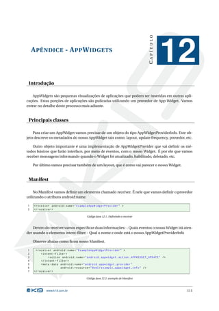 CAPÍTULO
    A PÊNDICE - A PP W IDGETS
                                                                                              12
 Introdução

    AppWidgets são pequenas visualizações de aplicações que podem ser inseridas em outras apli-
cações. Estas porções de aplicações são pulicadas utilizando um provedor de App Widget. Vamos
entrar no detalhe deste processo mais adiante.


 Principais classes

    Para criar um AppWidget vamos precisar de um objeto do tipo AppWidgetProviderInfo. Este ob-
jeto descreve os metadados do nosso AppWidget tais como: layout, update frequency, provedor, etc.

    Outro objeto importante é uma implementação de AppWidgetProvider que vai deﬁnir os mé-
todos básicos que farão interface, por meio de eventos, com o nosso Widget. É por ele que vamos
receber mensagens informando quando o Widget foi atualizado, habilitado, deletado, etc.

    Por último vamos precisar também de um layout, que é como vai parecer o nosso Widget.


 Manifest

     No Manifest vamos deﬁnir um elemento chamado receiver. É nele que vamos deﬁnir o provedor
utilizando o atributo android:name.

1   < receiver android : name = " ExampleAppWidgetProvider " >
2   </ receiver >

                                        Código Java 12.1: Deﬁnindo o receiver



    Dentro do receiver vamos especiﬁcar duas informações: - Quais eventos o nosso Widget irá aten-
der usando o elemento intent-ﬁlter; - Qual o nome e onde está o nosso AppWidgetProviderInfo

    Observe abaixo como ﬁcou nosso Manifest.

1    < receiver android : name = " ExampleAppWidgetProvider " >
2        < intent - filter >
3             < action android : name = " android . appwidget . action . APPWIDGET_UPDATE " / >
4        </ intent - filter >
5        < meta - data android : name = " android . appwidget . provider "
6                      android : resource = " @xml / example_appwidget_info " / >
7   </ receiver >

                                        Código Java 12.2: exemplo de Manifest



            www.k19.com.br                                                                        111
 