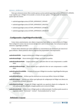 A PÊNDICE - A PP W IDGETS                                                                      112

   Note que o elemento intent-ﬁlter contém apenas a action android.appwidget.action.APPWIDGET_UPDATE,
o que signiﬁca que o Widget só irá atender a eventos do tipo update. O Widget pode ser sensível a
quatro tipos de eventos:


      • android.appwidget.action.ACTION_APPWIDGET_UPDATE

      • android.appwidget.action.ACTION_APPWIDGET_DELETED

      • android.appwidget.action.ACTION_APPWIDGET_ENABLED

      • android.appwidget.action.ACTION_APPWIDGET_DISABLED




 Conﬁgurando o AppWidgetProviderInfo

   Como vimos anteriormente, este objeto é responsável por deﬁnir as características do Widget.
Para conﬁgurá-lo vamos criar um recurso do tipo xml e salvá-lo em res/xml/. Este xml possui apenas
elemento <appwidget-provider>.

   É dentro deste elemento que vamos adicionar as características que desejamos por meio de al-
guns atributos. Abaixo podemos observar algumas das propriedades mais importantes:


android:minWidth - Largura mínima que o Widget vai ocupar por padrão;

android:minHeight - Altura mínima que o Widget vai ocupar por padrão;

android:minResizeWidth - Largura mínima que o aplicativo deve ter sem comprometer a usabili-
     dade;

android:minResizeHeight - Altura mínima que o aplicativo deve ter sem comprometer a usabili-
     dade;

android:updatePeriodMillis - Frequência com que o Widget irá consultar o AppWidgetProvider para
     atualizações;

android:initialLayout - Atributo que faz referência ao recurso que deﬁne o layout do Widget;

android:conﬁgure - Atributo que deﬁne qual aplicação de conﬁguração do Widget será aberta em
     sua primeira execução (opcional);

android:previewImage - Imagem do Widget sugerindo sua aparência depois de conﬁgurado. Se
     este atributo não for utilizado a imagem padrão será o ícone do Widget.

android:resizeMode - Deﬁne como o Widget pode ser redimensionado. O atributo pode assumir os
     seguintes valores: "horizontal", "vertical", "horizontal|vertical"ou "none".




 Deﬁnindo o Layout

112                                                                      www.k19.com.br
 