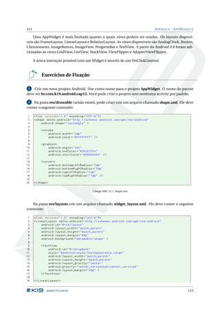 113                                                                                        A PÊNDICE - A PP W IDGETS

    Uma AppWidget é mais limitada quanto a quais views podem ser usadas. Os layouts disponí-
veis são FrameLayout, LinearLayout e RelativeLayout. As views disponíveis são AnalogClock, Button,
Chronometer, ImageButton, ImageView, ProgressBar e TextView. A partir do Android 3.0 foram adi-
cionadas as views GridView, ListView, StackView, ViewFlipper e AdapterViewFlipper.

      A única interação possível com um Widget é através de um OnClickListener.


           Exercícios de Fixação

 1  Crie um novo projeto Android. Use como nome para o projeto AppWidget. O nome do pacote
deve ser br.com.k19.android.cap12. Você pode criar o projeto sem nenhuma activity por padrão.

 2  Na pasta res/drawable (senão existir, pode criar) crie um arquivo chamado shape.xml. Ele deve
conter o seguinte conteúdo:

 1    <? xml version = " 1.0 " encoding = " UTF -8 " ? >
 2    < shape xmlns:android = " http: // schemas . android . com / apk / res / android "
 3         android:shape = " rectangle " >
 4
 5         < stroke
 6              android:width = " 2 dp "
 7              android:color = " # FFFFFFFF " / >
 8
 9         < gradient
10              android:angle = " 225 "
11              android:endColor = " # DD2ECCFA "
12              android:startColor = " # DD000000 " / >
13
14         < corners
15              android:bottomLeftRadius = " 7 dp "
16              android:bottomRightRadius = " 7 dp "
17              android:topLeftRadius = " 7 dp "
18              android:topRightRadius = " 7 dp " / >
19
20    </ shape >

                                               Código XML 12.1: shape.xml



   Na pasta res/layouts crie um arquivo chamado widget_layout.xml. Ele deve conter o seguinte
conteúdo:

 1    <? xml version = " 1.0 " encoding = " utf -8 " ? >
 2    < LinearLayout xmlns:android = " http: // schemas . android . com / apk / res / android "
 3         android:id = " @ + id / layout "
 4         android:layout_width = " match_parent "
 5         android:layout_height = " match_parent "
 6         android:layout_margin = " 8 dp "
 7         android:background = " @drawable / shape " >
 8
 9         < TextView
10              android:id = " @ + id / update "
11              style = " @android:style / TextAppearance . Large "
12              android:layout_width = " match_parent "
13              android:layout_height = " match_parent "
14              android:layout_gravity = " center "
15              android:gravity = " center_horizontal | center_vertical "
16              android:layout_margin = " 4 dp " >
17         </ TextView >
18
19    </ LinearLayout >


              www.k19.com.br                                                                                    113
 