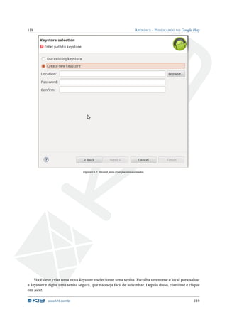119                                                                      A PÊNDICE - P UBLICANDO NO Google Play




                                Figura 13.2: Wizard para criar pacotes assinados.




    Você deve criar uma nova keystore e selecionar uma senha. Escolha um nome e local para salvar
a keystore e digite uma senha segura, que não seja fácil de adivinhar. Depois disso, continue e clique
em Next.

            www.k19.com.br                                                                                 119
 