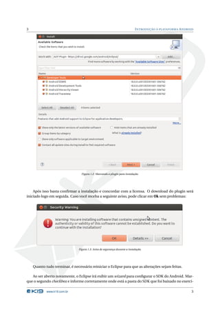 3                                                                            I NTRODUÇÃO À PLATAFORMA A NDROID




                                 Figura 1.2: Marcando o plugin para instalação.




    Após isso basta conﬁrmar a instalação e concordar com a licensa. O download do plugin será
iniciado logo em seguida. Caso você receba a seguinte aviso, pode clicar em Ok sem problemas:




                               Figura 1.3: Aviso de segurança durante a instalação.




    Quanto tudo terminar, é necessário reiniciar o Eclipse para que as alterações sejam feitas.

   Ao ser aberto novamente, o Eclipse irá exibir um wizard para conﬁgurar o SDK do Android. Mar-
que o segundo checkbox e informe corretamente onde está a pasta do SDK que foi baixado no exercí-

            www.k19.com.br                                                                                   3
 