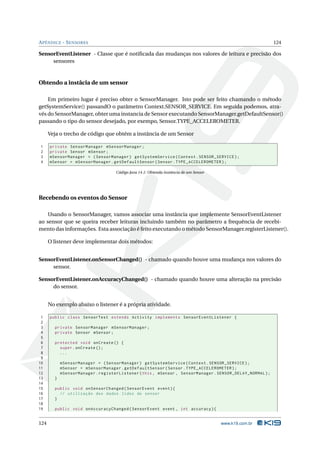 A PÊNDICE - S ENSORES                                                                                      124

SensorEventListener - Classe que é notiﬁcada das mudanças nos valores de leitura e precisão dos
     sensores



Obtendo a instâcia de um sensor

    Em primeiro lugar é preciso obter o SensorManager. Isto pode ser feito chamando o método
getSystemService() passandO o parâmetro Context.SENSOR_SERVICE. Em seguida podemos, atra-
vés do SensorManager, obter uma instancia de Sensor executando SensorManager.getDefaultSensor()
passando o tipo do sensor desejado, por exempo, Sensor.TYPE_ACCELEROMETER.

      Veja o trecho de código que obtém a instância de um Sensor

1     private SensorManager mSensorManager ;
2     private Sensor mSensor ;
3     mSensorManager = ( SensorManager ) getSystemService ( Context . SENSOR_SERVICE ) ;
4     mSensor = mSensorManager . getDefaultSensor ( Sensor . TYPE_ACCELEROMETER ) ;

                                    Código Java 14.1: Obtenda instância de um Sensor




Recebendo os eventos do Sensor

    Usando o SensorManager, vamos associar uma instância que implemente SensorEventListener
ao sensor que se queira receber leituras incluindo também no parâmetro a frequência de recebi-
mento das informações. Esta associação é feito executando o método SensorManager.registerListener().

      O listener deve implementar dois métodos:


SensorEventListener.onSensorChanged() - chamado quando houve uma mudança nos valores do
     sensor.

SensorEventListener.onAccuracyChanged() - chamado quando houve uma alteração na precisão
     do sensor.


      No exemplo abaixo o listener é a própria atividade.

 1    public class SensorTest extends Activity implements SensorEventListener {
 2
 3      private SensorManager mSensorManager ;
 4      private Sensor mSensor ;
 5
 6      protected void onCreate () {
 7        super . onCreate () ;
 8        ...
 9
10          mSensorManager = ( SensorManager ) getSystemService ( Context . SENSOR_SERVICE ) ;
11          mSensor = mSensorManager . getDefaultSensor ( Sensor . TYPE_ACCELEROMETER ) ;
12          mSensorManager . registerListener ( this , mSensor , SensorManager . SENSOR_DELAY_NORMAL ) ;
13      }
14
15      public void onSensorChanged ( SensorEvent event ) {
16        // utilização dos dados lidos do sensor
17      }
18
19      public void onAccuracyChanged ( SensorEvent event , int accuracy ) {


124                                                                                    www.k19.com.br
 