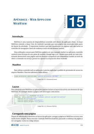 CAPÍTULO
    A PÊNDICE - W EB A PPS COM
    W EB V IEW
                                                                                                15
 Introdução

    WebView é uma maneira de disponibilizar conteúdo web dentro da aplicação client. A classe
WebView extende a classe View do Android e permite que uma página seja mostrada como parte
do layout da atividade. É importante lembrar que esta visualização de páginas web não inclui os
controles de navegação e barra de endereço como em um browser padrão.

    Uma utilização comum para WebView poderia ser, por exemplo, incluir na aplicação conteúdo
variável como licenças de uso, guias de usuário, change logs e etc. Nestes casos pode ser mais inte-
ressante desenvolver uma página web em formato compatível com dispositivos mobile ao invés de
obter o conteúdo via serviço, parseá-lo e ajustá-lo ao layout do client Android.


 Manifest

   Para utilizar conteúdo web na aplicação é preciso explicitar o pedido de permissão de acesso no
arquivo Manifest. Para isto adiciona a linha abaixo:

1   < uses - permission android:name = " android . permission . INTERNET " / >

                                         Código XML 15.1: Permissão de acesso




 Layout
Para adicionar uma WebView na aplicação é preciso incluir no layout da activity um elemento do tipo
WebView. No exemplo abaixo a página web vai ocupar a tela inteira.

1   <? xml version = " 1.0 " encoding = " utf -8 " ? >
2   < WebView xmlns:android = " http: // schemas . android . com / apk / res / android "
3        android:id = " @ + id / webview "
4        android:layout_width = " fill_parent "
5        android:layout_height = " fill_parent "
6   />

                                         Código XML 15.2: Elemento WebView




 Carregando uma página
Depois de adicionado o elemento no layout da aplicação, carregar a página no WebView se torna uma
tarefa muito simples. Basta executar o método WebView.loadUrl() passando o endereço da página a
ser carragada. Como no código abaixo:

            www.k19.com.br                                                                       133
 
