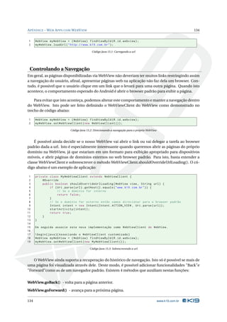 A PÊNDICE - W EB A PPS COM W EB V IEW                                                                            134


1     WebView myWebView = ( WebView ) findViewById ( R . id . webview ) ;
2     myWebView . loadUrl ( " http :// www . k19 . com . br " ) ;

                                            Código Java 15.1: Carregando a url




 Controlando a Navegação
Em geral, as páginas disponibilizadas via WebView não deveriam ter muitos links restringindo assim
a navegação do usuário, aﬁnal, apresentar páginas web na aplicação não faz dela um browser. Con-
tudo, é possivel que o usuário clique em um link que o levará para uma outra página. Quando isto
acontece, o comportamento esperado do Android é abrir o browser padrão para exibir a página.

    Para evitar que isto aconteça, podemos alterar este comportamento e manter a navegação dentro
do WebView. Isto pode ser feito deﬁnindo o WebViewClient do WebView como demonstrado no
trecho de código abaixo:

1     WebView myWebView = ( WebView ) findViewById ( R . id . webview ) ;
2     myWebView . setWebViewClient ( new WebViewClient () ) ;

                            Código Java 15.2: Direcionando a navegação para o próprio WebView



    É possível ainda decidir se o nosso WebView vai abrir o link ou vai delegar a tarefa ao browser
padrão dada a url. Isto é especialmente interessante quando queremos abrir as páginas do próprio
domínio na WebView, já que estariam em um formato para exibição apropriado para dispositivos
móveis, e abrir páginas de domínios externos no web browser padrão. Para isto, basta extender a
classe WebViewClient e sobreescrever o método WebViewClient.shouldOverrideUrlLoading(). O có-
digo abaixo é um exemplo de aplicação:

 1    private class MyWebViewClient extends WebViewClient {
 2        @Override
 3        public boolean shouldOverrideUrlLoading ( WebView view , String url ) {
 4            if ( Uri . parse ( url ) . getHost () . equals ( " www . k19 . com . br " ) ) {
 5                 // Se o domínio for interno
 6                 return false ;
 7            }
 8            // Se o domínio for externo então vamos direcionar para o browser padrão
 9            Intent intent = new Intent ( Intent . ACTION_VIEW , Uri . parse ( url ) ) ;
10            startActivity ( intent ) ;
11            return true ;
12        }
13    }
14
15    Em seguida associe esta nova implementação como WebViewClient do WebView .
16
17     begin { java }{ Associando o WebViewClient customizado }
18    WebView myWebView = ( WebView ) findViewById ( R . id . webview ) ;
19    myWebView . setWebViewClient ( new MyWebViewClient () ) ;

                                          Código Java 15.3: Sobrescrevendo a url



   O WebView ainda suporta a recuperação do histórico de navegação. Isto só é possível se mais de
uma página foi visualizada através dele. Deste modo, é possível adicionar funcionalidades "Back"e
"Forward"como as de um navegador padrão. Existem 4 métodos que auxiliam nestas funções:


WebView.goBack() - volta para a página anterior.

WebView.goForward() - avança para a próxima página.

134                                                                                             www.k19.com.br
 