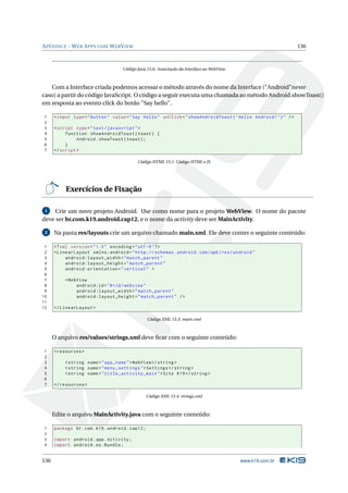 A PÊNDICE - W EB A PPS COM W EB V IEW                                                                             136



                                     Código Java 15.6: Associação da Interface ao WebView



   Com a Interface criada podemos acessar o método através do nome da Interface ("Android"neste
caso) a partir do código JavaScript. O código a seguir executa uma chamada ao método Android.showToast()
em resposta ao evento click do botão "Say hello".

1     < input type = " button " value = " Say hello " onClick = " showAndroidToast ( ’ Hello Android ! ’) " / >
2
3     < script type = " text / javascript " >
4          function showAndroidToast ( toast ) {
5               Android . showToast ( toast ) ;
6          }
7     </ script >

                                            Código HTML 15.1: Código HTML e JS




           Exercícios de Fixação

 1   Crie um novo projeto Android. Use como nome para o projeto WebView. O nome do pacote
deve ser br.com.k19.android.cap12, e o nome da activity deve ser MainActivity.

 2    Na pasta res/layouts crie um arquivo chamado main.xml. Ele deve conter o seguinte conteúdo:

 1    <? xml version = " 1.0 " encoding = " utf -8 " ? >
 2    < LinearLayout xmlns:android = " http: // schemas . android . com / apk / res / android "
 3         android:layout_width = " match_parent "
 4         android:layout_height = " match_parent "
 5         android:orientation = " vertical " >
 6
 7         < WebView
 8              android:id = " @ + id / webview "
 9              android:layout_width = " match_parent "
10              android:layout_height = " match_parent " / >
11
12    </ LinearLayout >

                                                   Código XML 15.3: main.xml



      O arquivo res/values/strings.xml deve ﬁcar com o seguinte conteúdo:

1     < resources >
2
3          < string name = " app_name " > WebView </ string >
4          < string name = " menu_settings " > Settings </ string >
5          < string name = " title_activity_main " > Site K19 </ string >
6
7     </ resources >

                                                   Código XML 15.4: strings.xml



      Edite o arquivo MainActivity.java com o seguinte conteúdo:

1     package br . com . k19 . android . cap12 ;
2
3     import android . app . Activity ;
4     import android . os . Bundle ;


136                                                                                         www.k19.com.br
 
