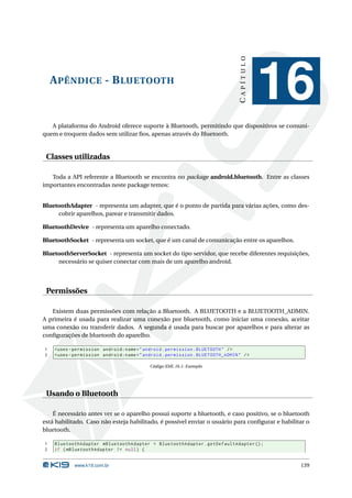 CAPÍTULO
    A PÊNDICE - B LUETOOTH
                                                                                           16
   A plataforma do Android oferece suporte à Bluetooth, permitindo que dispositivos se comuni-
quem e troquem dados sem utilizar ﬁos, apenas através do Bluetooth.


 Classes utilizadas

   Toda a API referente a Bluetooth se encontra no package android.bluetooth. Entre as classes
importantes encontradas neste package temos:


BluetoothAdapter - representa um adapter, que é o ponto de partida para várias ações, como des-
     cobrir aparelhos, parear e transmitir dados.

BluetoothDevice - representa um aparelho conectado.

BluetoothSocket - representa um socket, que é um canal de comunicação entre os aparelhos.

BluetoothServerSocket - representa um socket do tipo servidor, que recebe diferentes requisições,
     necessário se quiser conectar com mais de um aparelho android.




 Permissões

   Existem duas permissões com relação a Bluetooth. A BLUETOOTH e a BLUETOOTH_ADMIN.
A primeira é usada para realizar uma conexão por bluetooth, como iniciar uma conexão, aceitar
uma conexão ou transferir dados. A segunda é usada para buscar por aparelhos e para alterar as
conﬁgurações de bluetooth do aparelho.

1   < uses - permission android:name = " android . permission . BLUETOOTH " / >
2   < uses - permission android:name = " android . permission . BLUETOOTH_ADMIN " / >

                                           Código XML 16.1: Exemplo




 Usando o Bluetooth

    É necessário antes ver se o aparelho possui suporte a bluetooth, e caso positivo, se o bluetooth
está habilitado. Caso não esteja habilitado, é possível enviar o usuário para conﬁgurar e habilitar o
bluetooth.

1   BluetoothAdapter mBluetoothAdapter = BluetoothAdapter . getDefaultAdapter () ;
2   if ( mBluetoothAdapter != null ) {


            www.k19.com.br                                                                       139
 