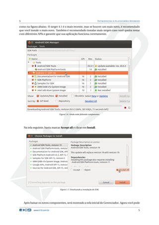 5                                                                            I NTRODUÇÃO À PLATAFORMA A NDROID

como na ﬁgura abaixo. O target 4.1 é o mais recente, mas se houver um mais novo, é recomendado
que você instale o mais novo. Também é recomendado instalar mais targets caso você queira testar
com diferentes APIs e garantir que sua aplicação funciona corretamente.




                                  Figura 1.6: Ainda estão faltando componentes.




    Na tela seguinte, basta marcar Accept all e clicar em Install.




                                   Figura 1.7: Finalizando a instalação do SDK.




    Após baixar os novos componentes, será mostrado a tela inicial do Gerenciador. Agora você pode

            www.k19.com.br                                                                                   5
 
