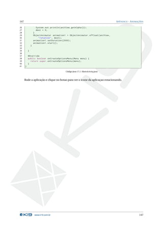 147                                                                                    A PÊNDICE - A NIMAÇÕES

26                  System . out . println ( aniView . getAlpha () ) ;
27                  dest = 0;
28                }
29                ObjectAnimator animation1 = ObjectAnimator . ofFloat ( aniView ,
30                    " rotation " , dest ) ;
31                animation1 . setDuration (2000) ;
32                animation1 . start () ;
33            }
34
35        }
36
37        @Override
38        public boolean onCreateOptionsMenu ( Menu menu ) {
39          return super . onCreateOptionsMenu ( menu ) ;
40        }
41    }

                                                 Código Java 17.1: MainActivity.java



      Rode a aplicação e clique no botao para ver o ícone da aplicaçao rotacionando.




                   www.k19.com.br                                                                        147
 