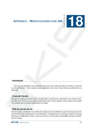 CAPÍTULO
  A PÊNDICE - M ONETIZANDO COM Ads
                                                                                      18


 Introdução

    Uma das possibilidades para monetizar através da uma aplicação além de vendê-la é fazendo
uso de publicidade. Neste capítulo vamos aprender sobre como inserir banners publicitários na
aplicação.


 Conta de Veículo
Para que os cliques no banner sejam contabilizados corretamente e associados a um veículo, é pre-
ciso abrir uma conta em uma rede de publicidade móvel. Neste capítulo, vamos utilizar um exemplo
com AdMob, que é a rede de publicidade do Google.


 SDK do serviço de Ad
Aberta a conta, o serviço da sua escolha deve ainda fornecer as bibliotecas que irão lhe ajudar no de-
senvolvimento da sua aplicação com publicidade. O Google fornece um lib para facilitar a inclusão
de banners na aplicação. Lembre-se que os jar devem ser colocados na pasta lib e incluídos no Build-
Path do Eclipse.

            www.k19.com.br                                                                        149
 