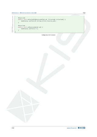 A PÊNDICE - M ONETIZANDO COM Ads                                                               152

 3
 4        @Override
 5        public void onFailedToReceiveAd ( Ad ad , ErrorCode errorCode ) {
 6            mAdStatus . setText ( R . string . error_receive_ad ) ;
 7        }
 8
 9        @Override
10        public void onReceiveAd ( Ad ad ) {
11            mAdStatus . setText ( " " ) ;
12        }
13    }

                                           Código Java 18.3: Listener




152                                                                           www.k19.com.br
 