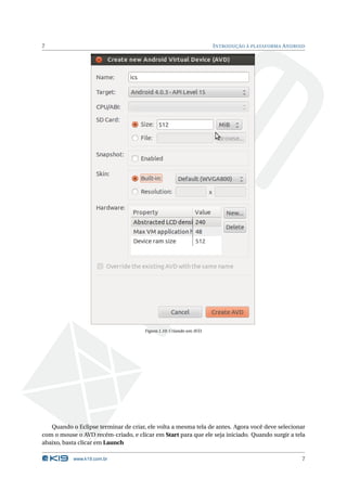 7                                                                    I NTRODUÇÃO À PLATAFORMA A NDROID




                                      Figura 1.10: Criando um AVD.




   Quando o Eclipse terminar de criar, ele volta a mesma tela de antes. Agora você deve selecionar
com o mouse o AVD recém-criado, e clicar em Start para que ele seja iniciado. Quando surgir a tela
abaixo, basta clicar em Launch

           www.k19.com.br                                                                            7
 