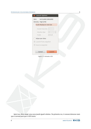 I NTRODUÇÃO À PLATAFORMA A NDROID                                                            8




                                     Figura 1.11: Iniciando o AVD.




   Após isso, deve surgir uma nova janela igual à abaixo. Na primeira vez, é comum demorar mais
que o normal para que o AVD inicie.

8                                                                      www.k19.com.br
 