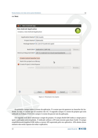 V ISÃO G ERAL DE UMA APLICAÇÃO A NDROID                                                        12

em Next:




                                    Figura 2.2: Wizard para criar projetos.




     Os primeiro campo indica o nome da aplicação. É o nome que irá aparecer no launcher do An-
droid, ou seja, é o nome que os usuários vão ver. O segundo campo é o nome do projeto que será
utilizado no Eclipse. O terceiro campo é o nome do pacote raiz da aplicação.

   Em seguida você deve selecionar o target do projeto. O campo Build SDK indica o target para o
qual a aplicação será compilada. É indicado utilizar a API mais recente para fazer build. O campo
emphMinimum required SDK indica a menor API suportada pelo seu aplicativo. APIs abaixo desse
número não serão capazes de rodar o aplicativo.

12                                                                            www.k19.com.br
 