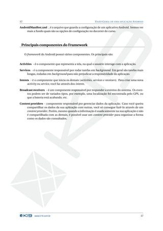 17                                                           V ISÃO G ERAL DE UMA APLICAÇÃO A NDROID

AndroidManifest.xml , é o arquivo que guarda a conﬁguração de um aplicativo Android. Iremos ver
     mais a fundo quais são as opções de conﬁguração no decorrer do curso.




 Principais componentes do Framework

     O framework do Android possui vários componentes. Os principais são:


Activities - é o componente que representa a tela, na qual o usuário interage com a aplicação.

Services - é o componente responsável por rodar tarefas em background. Em geral são tarefas mais
      longas, rodadas em background para não prejudicar a responsividade da aplicação.

Intents - é o componente que inicia os demais (activities, services e receivers). Para criar uma nova
      activity ou service, você faz através dos intents.

Broadcast receivers - é um componente responsável por responder a eventos do sistema. Os even-
     tos podem ser de variados tipos, por exemplo, uma localização foi encontrada pelo GPS, ou
     que a bateria está acabando, etc.

Content providers - componente responsável por gerenciar dados da aplicação. Caso você queira
     compartilhar os dados da sua aplicação com outras, você só consegue fazê-lo através de um
     content provider. Porém, mesmo quando a informação é usada somente na sua aplicação e não
     é compartilhada com as demais, é possível usar um content provider para organizar a forma
     como os dados são consultados.




            www.k19.com.br                                                                        17
 