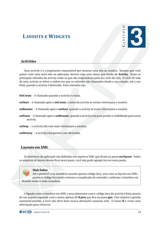 CAPÍTULO
  L AYOUTS E W IDGETS
                                                                                                3
 Activities

    Uma activity é o componente responsável por mostrar uma tela ao usuário. Sempre que você
quiser criar uma nova tela na aplicação, deverá criar uma classe que herda de Activity. Entre os
principais métodos da activity estão os que são responsáveis pelo seu ciclo de vida. O ciclo de vida
de uma activity se refere a ordem em que os métodos são chamados desde a sua criação, até o seu
ﬁnal, quando a activity é destruída. Estes métodos são:


OnCreate - é chamado quando a activity é criada.

onStart - é chamado após o onCreate, e antes da activity se tornar visível para o usuário.

onResume - é chamado após o onStart, quando a activity se torna visível para o usuário.

onPause - é chamado após o onResume, quando a activity está para perder a visibilidade para outra
     activity.

onStop - a activity não está mais visível para o usuário.

onDestroy - a activity está prestes a ser destruída.




 Layouts em XML

    As interfaces da aplicação são deﬁnidas em arquivos XML que ﬁcam na pasta res/layout. Todos
os arquivos de layout devem ﬁcar nesta pasta, você não pode agrupá-los em outra pasta.


           Mais Sobre
         Até é possível criar interfaces usando apenas código Java, sem criar os layouts em XML,
         porém o código ﬁca muito extenso e complicado de entender, conforme a interface vai
  ﬁcando maior e mais complexa.



    A ligação entre a interface em XML e seus elementos com o código Java da activity é feita através
de um arquivo especial, com o nome apenas de R.java que ﬁca na pasta gen. Esse arquivo é gerado
automaticamente, e você não deve fazer nunca alterações manuais nele. O nome R é como uma
abreviação para resources.

            www.k19.com.br                                                                        19
 