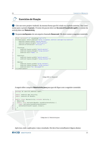 21                                                                                               L AYOUTS E W IDGETS



          Exercícios de Fixação

 1   Crie um novo projeto Android, da mesma forma que foi criado no capítulo anterior. Use como
nome para o projeto Layouts. O nome do pacote deve ser br.com.k19.android.cap03, e o nome da
activity deve ser MainActivity.

 2   Na pasta res/layouts crie um arquivo chamado linear.xml. Ele deve conter o seguinte conteúdo:

 1   <? xml version = " 1.0 " encoding = " utf -8 " ? >
 2   < LinearLayout xmlns:android = " http: // schemas . android . com / apk / res / android "
 3        android:layout_width = " match_parent "
 4        android:layout_height = " match_parent "
 5        android:orientation = " vertical " >
 6
 7     < TextView
 8          android:layout_width = " match_parent "
 9          android:layout_height = " wrap_content "
10          android:text = " Nome: " / >
11
12     < EditText
13          android:layout_width = " match_parent "
14          android:layout_height = " wrap_content " / >
15
16      < Button
17           android:layout_width = " wrap_content "
18           android:layout_height = " wrap_content "
19           android:text = " Ver mensagem " / >
20   </ LinearLayout >




                                                  Código XML 3.1: linear.xml




     A seguir edite o arquivo MainActivity.java para que ele ﬁque com o seguinte conteúdo:

 1   package br . com . k19 . android . cap03 ;
 2
 3   import android . app . Activity ;
 4   import android . os . Bundle ;
 5
 6   public class MainActivity extends Activity {
 7     @Override
 8     public void onCreate ( Bundle savedInstanceState ) {
 9       super . onCreate ( savedInstanceState ) ;
10       setContentView ( R . layout . linear ) ;
11     }
12   }




                                            Código Java 3.2: MainActivity.java




     Após isso, rode a aplicação e veja o resultado. Ele deve ﬁcar semelhante à ﬁgura abaixo:

             www.k19.com.br                                                                                      21
 