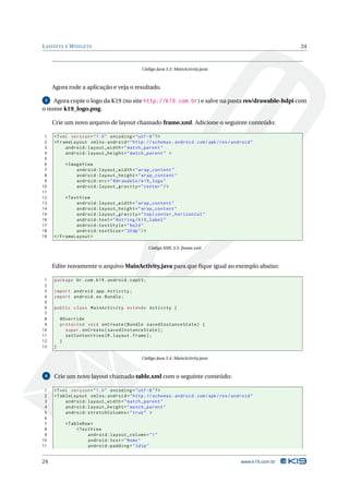 L AYOUTS E W IDGETS                                                                                     24



                                            Código Java 3.3: MainActivity.java



     Agora rode a aplicação e veja o resultado.

 5  Agora copie o logo da K19 (no site http://k19.com.br) e salve na pasta res/drawable-hdpi com
o nome k19_logo.png.

     Crie um novo arquivo de layout chamado frame.xml. Adicione o seguinte conteúdo:

 1   <? xml version = " 1.0 " encoding = " utf -8 " ? >
 2   < FrameLayout xmlns:android = " http: // schemas . android . com / apk / res / android "
 3        android:layout_width = " match_parent "
 4        android:layout_height = " match_parent " >
 5
 6         < ImageView
 7              android:layout_width = " wrap_content "
 8              android:layout_height = " wrap_content "
 9              android:src = " @drawable / k19_logo "
10              android:layout_gravity = " center " / >
11
12        < TextView
13             android:layout_width = " wrap_content "
14             android:layout_height = " wrap_content "
15             android:layout_gravity = " top | center_horizontal "
16             android:text = " @string / k19_label "
17             android:textStyle = " bold "
18             android:textSize = " 30 dp " / >
19   </ FrameLayout >

                                                  Código XML 3.5: frame.xml



     Edite novamente o arquivo MainActivity.java para que ﬁque igual ao exemplo abaixo:

 1   package br . com . k19 . android . cap03 ;
 2
 3   import android . app . Activity ;
 4   import android . os . Bundle ;
 5
 6   public class MainActivity extends Activity {
 7
 8       @Override
 9       protected void onCreate ( Bundle savedInstanceState ) {
10         super . onCreate ( savedInstanceState ) ;
11         setContentView ( R . layout . frame ) ;
12       }
13   }

                                            Código Java 3.4: MainActivity.java



 6   Crie um novo layout chamado table.xml com o seguinte conteúdo:

 1   <? xml version = " 1.0 " encoding = " utf -8 " ? >
 2   < TableLayout xmlns:android = " http: // schemas . android . com / apk / res / android "
 3        android:layout_width = " match_parent "
 4        android:layout_height = " match_parent "
 5        android:stretchColumns = " true " >
 6
 7         < TableRow >
 8              < TextView
 9                   android:layout_column = " 1 "
10                   android:text = " Nome "
11                   android:padding = " 3 dip "


24                                                                                     www.k19.com.br
 