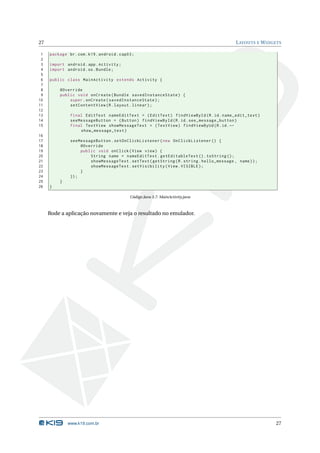 27                                                                                          L AYOUTS E W IDGETS

 1   package br . com . k19 . android . cap03 ;
 2
 3   import android . app . Activity ;
 4   import android . os . Bundle ;
 5
 6   public class MainActivity extends Activity {
 7
 8        @Override
 9        public void onCreate ( Bundle savedInstanceState ) {
10            super . onCreate ( savedInstanceState ) ;
11            setContentView ( R . layout . linear ) ;
12
13             final EditText nameEditText = ( EditText ) findViewById ( R . id . name_edit_text )
14             seeMessageButton = ( Button ) findViewById ( R . id . see_message_button )
15             final TextView showMessageText = ( TextView ) findViewByUd ( R . id . ←
                   show_message_text )
16
17             seeMessageButton . setOnClickListener ( new OnClickListener () {
18                  @Override
19                  public void onClick ( View view ) {
20                      String name = nameEditText . getEditableText () . toString () ;
21                      showMessageText . setText ( getString ( R . string . hello_message , name ) ) ;
22                      showMessageText . setVisibility ( View . VISIBLE ) ;
23                  }
24             }) ;
25        }
26   }

                                            Código Java 3.7: MainActivity.java



     Rode a aplicação novamente e veja o resultado no emulador.




              www.k19.com.br                                                                                27
 