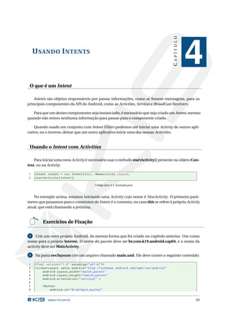 CAPÍTULO
     U SANDO I NTENTS
                                                                                                            4
 O que é um Intent

    Intents são objetos responsáveis por passar informações, como se fossem mensagens, para os
principais componentes da API do Android, como as Activities, Services e BroadCast Receivers.

   Para que um destes componentes seja instanciado, é necessário que seja criado um Intent, mesmo
quando não temos nenhuma informação para passar para o componente criado.

    Quando usado em conjunto com Intent Filters podemos até iniciar uma Activity de outros apli-
cativo, ou o inverso, deixar que um outro aplicativo inicie uma das nossas Activities.


 Usando o Intent com Activities

    Para iniciar uma nova Activity é necessário usar o método startActivity() presente no objeto Con-
text, ou na Activity.

1    Intent intent = new Intent ( this , NewActivity . class ) ;
2    startActivity ( intent ) ;

                                             Código Java 4.1: Exemplo.java



   No exemplo acima, estamos iniciando uma Activity cujo nome é NewActivity. O primeiro parâ-
metro que passamos para o construtor do Intent é o contexto, no caso this se refere à própria Activity
atual, que está chamando a próxima.


          Exercícios de Fixação

 1   Crie um novo projeto Android, da mesma forma que foi criado no capítulo anterior. Use como
nome para o projeto Intents. O nome do pacote deve ser br.com.k19.android.cap04, e o nome da
activity deve ser MainActivity.

 2   Na pasta res/layouts crie um arquivo chamado main.xml. Ele deve conter o seguinte conteúdo:

1    <? xml version = " 1.0 " encoding = " utf -8 " ? >
2    < LinearLayout xmlns:android = " http: // schemas . android . com / apk / res / android "
3         android:layout_width = " match_parent "
4         android:layout_height = " match_parent "
5         android:orientation = " vertical " >
6
7        < Button
8             android:id = " @ + id / main_button "


             www.k19.com.br                                                                                 29
 