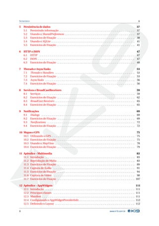 S UMÁRIO                                                                                                                                                                                          ii

5    Persistência de dados                                                                                                                                                                       37
     5.1 Persistindo informação . . .                .   .   .   .   .   .   .   .   .   .   .   .   .   .   .   .   .   .   .   .   .   .   .   .   .   .   .   .   .   .   .   .   .   .   .   37
     5.2 Usando o SharedPreferences                  .   .   .   .   .   .   .   .   .   .   .   .   .   .   .   .   .   .   .   .   .   .   .   .   .   .   .   .   .   .   .   .   .   .   .   37
     5.3 Exercícios de Fixação . . . .               .   .   .   .   .   .   .   .   .   .   .   .   .   .   .   .   .   .   .   .   .   .   .   .   .   .   .   .   .   .   .   .   .   .   .   38
     5.4 Usando o SQLite . . . . . . .               .   .   .   .   .   .   .   .   .   .   .   .   .   .   .   .   .   .   .   .   .   .   .   .   .   .   .   .   .   .   .   .   .   .   .   41
     5.5 Exercícios de Fixação . . . .               .   .   .   .   .   .   .   .   .   .   .   .   .   .   .   .   .   .   .   .   .   .   .   .   .   .   .   .   .   .   .   .   .   .   .   41

6    HTTP e JSON                                                                                                47
     6.1 HTTP . . . . . . . . . . . . . . . . . . . . . . . . . . . . . . . . . . . . . . . . . . . . . . . . 47
     6.2 JSON . . . . . . . . . . . . . . . . . . . . . . . . . . . . . . . . . . . . . . . . . . . . . . . . . 47
     6.3 Exercícios de Fixação . . . . . . . . . . . . . . . . . . . . . . . . . . . . . . . . . . . . . . . 48

7    Threads e AsyncTasks                                                                                                                                                                        53
     7.1 Threads e Handlers .        .   .   .   .   .   .   .   .   .   .   .   .   .   .   .   .   .   .   .   .   .   .   .   .   .   .   .   .   .   .   .   .   .   .   .   .   .   .   .   53
     7.2 Exercícios de Fixação       .   .   .   .   .   .   .   .   .   .   .   .   .   .   .   .   .   .   .   .   .   .   .   .   .   .   .   .   .   .   .   .   .   .   .   .   .   .   .   53
     7.3 AsyncTasks . . . . . .      .   .   .   .   .   .   .   .   .   .   .   .   .   .   .   .   .   .   .   .   .   .   .   .   .   .   .   .   .   .   .   .   .   .   .   .   .   .   .   56
     7.4 Exercícios de Fixação       .   .   .   .   .   .   .   .   .   .   .   .   .   .   .   .   .   .   .   .   .   .   .   .   .   .   .   .   .   .   .   .   .   .   .   .   .   .   .   56

8    Services e BroadCastReceivers                                                                                                                                                               59
     8.1 Serviços . . . . . . . . . . .          .   .   .   .   .   .   .   .   .   .   .   .   .   .   .   .   .   .   .   .   .   .   .   .   .   .   .   .   .   .   .   .   .   .   .   .   59
     8.2 Exercícios de Fixação . . .             .   .   .   .   .   .   .   .   .   .   .   .   .   .   .   .   .   .   .   .   .   .   .   .   .   .   .   .   .   .   .   .   .   .   .   .   62
     8.3 BroadCast Receivers . . . .             .   .   .   .   .   .   .   .   .   .   .   .   .   .   .   .   .   .   .   .   .   .   .   .   .   .   .   .   .   .   .   .   .   .   .   .   65
     8.4 Exercícios de Fixação . . .             .   .   .   .   .   .   .   .   .   .   .   .   .   .   .   .   .   .   .   .   .   .   .   .   .   .   .   .   .   .   .   .   .   .   .   .   65

9    Notiﬁcações                                                                                                                                                                                 69
     9.1 Dialogs . . . . . . . .     .   .   .   .   .   .   .   .   .   .   .   .   .   .   .   .   .   .   .   .   .   .   .   .   .   .   .   .   .   .   .   .   .   .   .   .   .   .   .   69
     9.2 Exercícios de Fixação       .   .   .   .   .   .   .   .   .   .   .   .   .   .   .   .   .   .   .   .   .   .   .   .   .   .   .   .   .   .   .   .   .   .   .   .   .   .   .   69
     9.3 Notiﬁcations . . . . .      .   .   .   .   .   .   .   .   .   .   .   .   .   .   .   .   .   .   .   .   .   .   .   .   .   .   .   .   .   .   .   .   .   .   .   .   .   .   .   72
     9.4 Exercícios de Fixação       .   .   .   .   .   .   .   .   .   .   .   .   .   .   .   .   .   .   .   .   .   .   .   .   .   .   .   .   .   .   .   .   .   .   .   .   .   .   .   72

10 Mapas e GPS                                                                                                                                                                                   75
   10.1 Utilizando o GPS . . .       .   .   .   .   .   .   .   .   .   .   .   .   .   .   .   .   .   .   .   .   .   .   .   .   .   .   .   .   .   .   .   .   .   .   .   .   .   .   .   75
   10.2 Exercícios de Fixação        .   .   .   .   .   .   .   .   .   .   .   .   .   .   .   .   .   .   .   .   .   .   .   .   .   .   .   .   .   .   .   .   .   .   .   .   .   .   .   75
   10.3 Usando o MapView .           .   .   .   .   .   .   .   .   .   .   .   .   .   .   .   .   .   .   .   .   .   .   .   .   .   .   .   .   .   .   .   .   .   .   .   .   .   .   .   78
   10.4 Exercícios de Fixação        .   .   .   .   .   .   .   .   .   .   .   .   .   .   .   .   .   .   .   .   .   .   .   .   .   .   .   .   .   .   .   .   .   .   .   .   .   .   .   79

11 Apêndice - Multimedia                                                                                                                                                                          83
   11.1 Introdução . . . . . .       .   .   .   .   .   .   .   .   .   .   .   .   .   .   .   .   .   .   .   .   .   .   .   .   .   .   .   .   .   .   .   .   .   .   .   .   .   .   .    83
   11.2 Reprodução de Mídia          .   .   .   .   .   .   .   .   .   .   .   .   .   .   .   .   .   .   .   .   .   .   .   .   .   .   .   .   .   .   .   .   .   .   .   .   .   .   .    83
   11.3 Exercícios de Fixação        .   .   .   .   .   .   .   .   .   .   .   .   .   .   .   .   .   .   .   .   .   .   .   .   .   .   .   .   .   .   .   .   .   .   .   .   .   .   .    89
   11.4 Captura de Áudio . .         .   .   .   .   .   .   .   .   .   .   .   .   .   .   .   .   .   .   .   .   .   .   .   .   .   .   .   .   .   .   .   .   .   .   .   .   .   .   .    91
   11.5 Exercícios de Fixação        .   .   .   .   .   .   .   .   .   .   .   .   .   .   .   .   .   .   .   .   .   .   .   .   .   .   .   .   .   .   .   .   .   .   .   .   .   .   .    94
   11.6 Captura de Vídeo . .         .   .   .   .   .   .   .   .   .   .   .   .   .   .   .   .   .   .   .   .   .   .   .   .   .   .   .   .   .   .   .   .   .   .   .   .   .   .   .    98
   11.7 Exercícios de Fixação        .   .   .   .   .   .   .   .   .   .   .   .   .   .   .   .   .   .   .   .   .   .   .   .   .   .   .   .   .   .   .   .   .   .   .   .   .   .   .   107

12 Apêndice - AppWidgets                                                                                                                                                                         111
   12.1 Introdução . . . . . . . . . . . . . . . . .                             .   .   .   .   .   .   .   .   .   .   .   .   .   .   .   .   .   .   .   .   .   .   .   .   .   .   .   .   111
   12.2 Principais classes . . . . . . . . . . . . .                             .   .   .   .   .   .   .   .   .   .   .   .   .   .   .   .   .   .   .   .   .   .   .   .   .   .   .   .   111
   12.3 Manifest . . . . . . . . . . . . . . . . . . .                           .   .   .   .   .   .   .   .   .   .   .   .   .   .   .   .   .   .   .   .   .   .   .   .   .   .   .   .   111
   12.4 Conﬁgurando o AppWidgetProviderInfo                                      .   .   .   .   .   .   .   .   .   .   .   .   .   .   .   .   .   .   .   .   .   .   .   .   .   .   .   .   112
   12.5 Deﬁnindo o Layout . . . . . . . . . . . .                                .   .   .   .   .   .   .   .   .   .   .   .   .   .   .   .   .   .   .   .   .   .   .   .   .   .   .   .   112

ii                                                                                                                                           www.k19.com.br
 